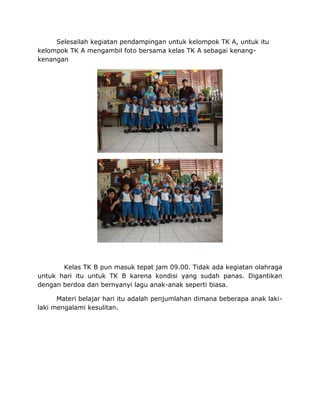 Selesailah kegiatan pendampingan untuk kelompok TK A, untuk itu
kelompok TK A mengambil foto bersama kelas TK A sebagai kenang-
kenangan
Kelas TK B pun masuk tepat jam 09.00. Tidak ada kegiatan olahraga
untuk hari itu untuk TK B karena kondisi yang sudah panas. Digantikan
dengan berdoa dan bernyanyi lagu anak-anak seperti biasa.
Materi belajar hari itu adalah penjumlahan dimana beberapa anak laki-
laki mengalami kesulitan.
 