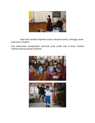 Soal-soal tersebut dijawab secara bersama-sama, sehingga anak-
anak bisa mengerti.
Lalu anak-anak mengerjakan soal-soal yang sudah ada di buku mereka
masing-masing sampai istirahat.
 
