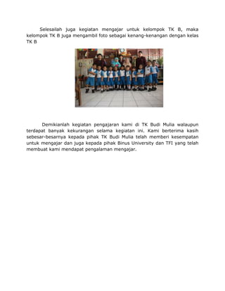 Selesailah juga kegiatan mengajar untuk kelompok TK B, maka
kelompok TK B juga mengambil foto sebagai kenang-kenangan dengan kelas
TK B
Demikianlah kegiatan pengajaran kami di TK Budi Mulia walaupun
terdapat banyak kekurangan selama kegiatan ini. Kami berterima kasih
sebesar-besarnya kepada pihak TK Budi Mulia telah memberi kesempatan
untuk mengajar dan juga kepada pihak Binus University dan TFI yang telah
membuat kami mendapat pengalaman mengajar.
 