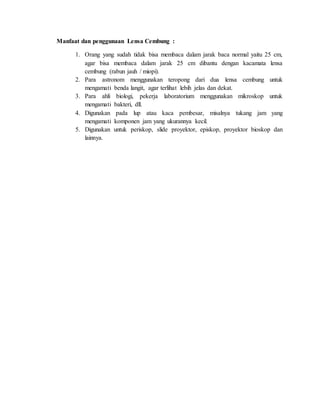 Manfaat dan penggunaan Lensa Cembung :
1. Orang yang sudah tidak bisa membaca dalam jarak baca normal yaitu 25 cm,
agar bisa membaca dalam jarak 25 cm dibantu dengan kacamata lensa
cembung (rabun jauh / miopi).
2. Para astronom menggunakan teropong dari dua lensa cembung untuk
mengamati benda langit, agar terlihat lebih jelas dan dekat.
3. Para ahli biologi, pekerja laboratorium menggunakan mikroskop untuk
mengamati bakteri, dll.
4. Digunakan pada lup atau kaca pembesar, misalnya tukang jam yang
mengamati komponen jam yang ukurannya kecil.
5. Digunakan untuk periskop, slide proyektor, episkop, proyektor bioskop dan
lainnya.
 