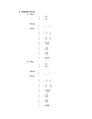 b. PERHITUNGAN
1. Diket :
s = 30
s’ = 85
Ditanya :
f = . . . . . ?
Jawab :
1
𝑓
=
1
𝑠
+
1
𝑠′
1
𝑓
=
1
30
+
1
85
1
𝑓
=
85+ 30
2550
1
𝑓
=
115
2550
f =
2550
115
f = 22,17
2. Diket :
s = 60
s’ = 34,3
Ditanya :
f = . . . . . ?
Jawab :
1
𝑓
=
1
𝑠
+
1
𝑠′
1
𝑓
=
1
60
+
1
34,3
1
𝑓
=
34,3+ 60
2058
1
𝑓
=
94,3
2058
f =
2058
94,3
f = 21,82
 