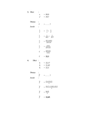 3. Diket :
s = 89,9
s’ = 29,7
Ditanya :
f = . . . . . ?
Jawab :
1
𝑓
=
1
𝑠
+
1
𝑠′
1
𝑓
=
1
89,9
+
1
29,7
1
𝑓
=
29,7+ 89,9
2670,03
1
𝑓
=
119,6
2670,03
f =
2670,03
119,6
f = 22,3
4. Diket :
f1 = 22,17
f2 = 21,82
f3 = 22,3
Ditanya :
𝑓 = . . . . . ?
Jawab :
𝑓 =
𝑓1+𝑓2+𝑓3
3
𝑓 =
22,17 + 21,82 +22,3
3
𝑓 =
66,29
3
𝑓 = 22,09
 