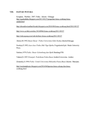 VIII. DAFTAR PUSTAKA
Kanginan, Marthen. 2007. Fisika. Jakarta : Erlangga
http://aqudanfisika.blogspot.com/2011/05/27/pengertian-lensa-cembung-lensa-
adalah.html
http://aboutdewiandherfriends.blogspot.com/2010/08/lensa-cembung.html/2011/05/27
http://www.scribd.com/doc/34140966/lensa-cembung/2011/05/27
http://rizkyagung.com/info/definisi-lensa-cembung/2011/05/27
Alonso,M.1992.Dasar-Dasar Fisika Universitas Edisi Kedua.Jakarta:Erlangga.
Soedojo,P.1992.Azas-Azas Fisika Jilid Tiga Optika.Yogyakarta:Gjah Mada University
Press.
Sutrisno,1979.Fisika Dasar Gelombang dan Optik.Bandung:ITB.
Yulianti,N.1997.Petunjuk Praktikum Fisika Dasar.Jember:Universitas Jember.
Zemansky,S.1994.Fisika Untuk Universitas Mekanika Panas,Bunyi.Jakarta: Binacipta.
http://zoetrianiphysics.blogspot.com/2016/04/laporan-lensa-cekung-dan-lensa-
cembung.html
 