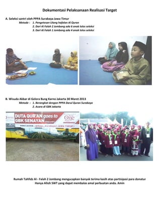 Dokumentasi Pelaksanaan Realisasi Target
A. Seleksi santri oleh PPPA Surabaya Jawa Timur
Metode : 1. Pengetesan Ulang hafalan Al Quran
2. Dari Al Falah 2 Jombang ada 6 anak lolos seleksi
3. Dari Al Falah 1 Jombang ada 4 anak lolos seleksi

B. Wisuda Akbar di Gelora Bung Karno Jakarta 30 Maret 2013
Metode : 1. Berangkat dengan PPPA Darul Quran Surabaya
2. Acara di GBK Jakarta

Rumah Tahfidz Al - Falah 2 Jombang mengucapkan banyak terima kasih atas partisipasi para donatur
Hanya Alloh SWT yang dapat membalas amal perbuatan anda. Amin

 