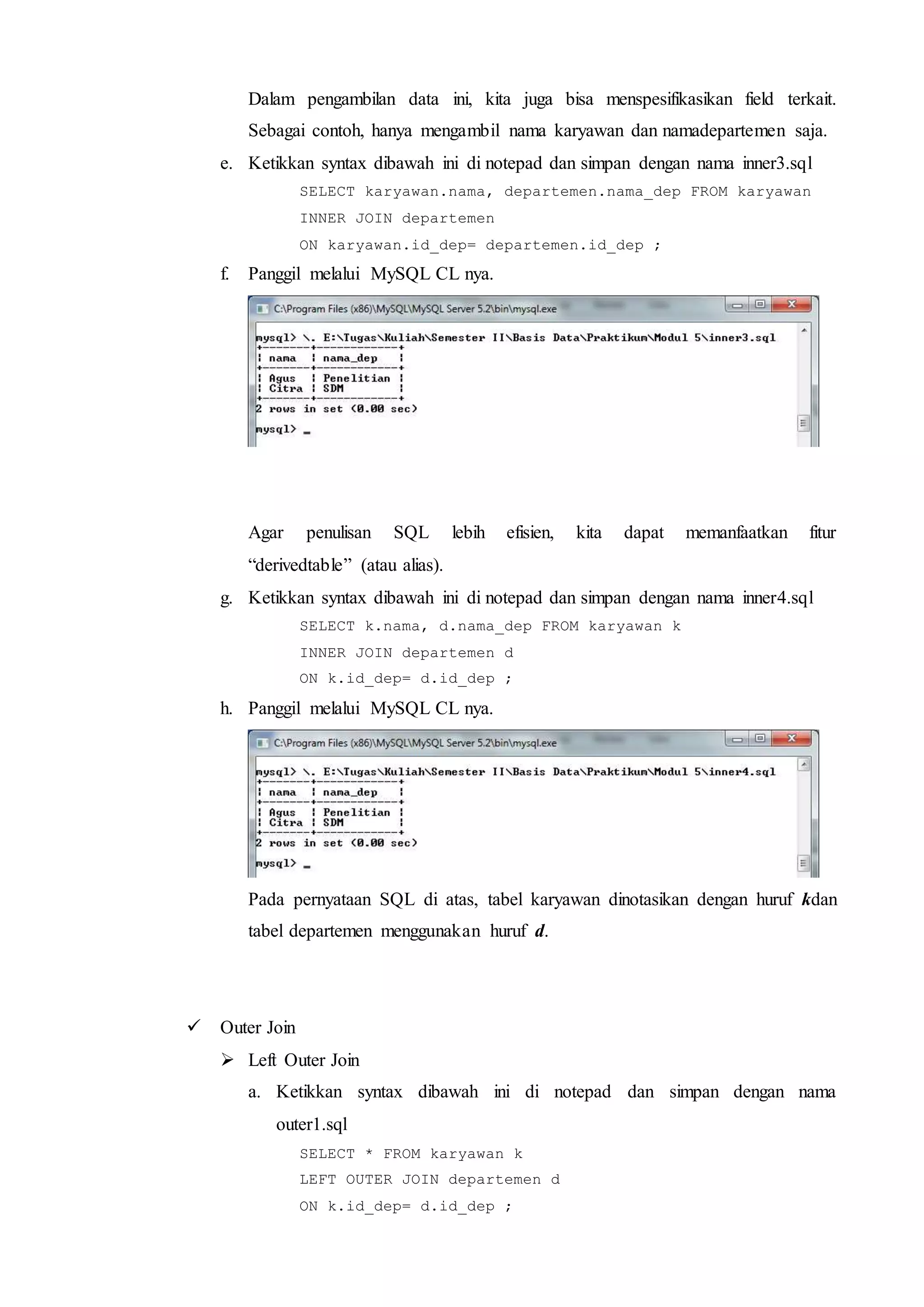 Dalam pengambilan data ini, kita juga bisa menspesifikasikan field terkait.
Sebagai contoh, hanya mengambil nama karyawan dan namadepartemen saja.
e. Ketikkan syntax dibawah ini di notepad dan simpan dengan nama inner3.sql
SELECT karyawan.nama, departemen.nama_dep FROM karyawan
INNER JOIN departemen
ON karyawan.id_dep= departemen.id_dep ;
f. Panggil melalui MySQL CL nya.
Agar penulisan SQL lebih efisien, kita dapat memanfaatkan fitur
“derivedtable” (atau alias).
g. Ketikkan syntax dibawah ini di notepad dan simpan dengan nama inner4.sql
SELECT k.nama, d.nama_dep FROM karyawan k
INNER JOIN departemen d
ON k.id_dep= d.id_dep ;
h. Panggil melalui MySQL CL nya.
Pada pernyataan SQL di atas, tabel karyawan dinotasikan dengan huruf kdan
tabel departemen menggunakan huruf d.
 Outer Join
 Left Outer Join
a. Ketikkan syntax dibawah ini di notepad dan simpan dengan nama
outer1.sql
SELECT * FROM karyawan k
LEFT OUTER JOIN departemen d
ON k.id_dep= d.id_dep ;
 