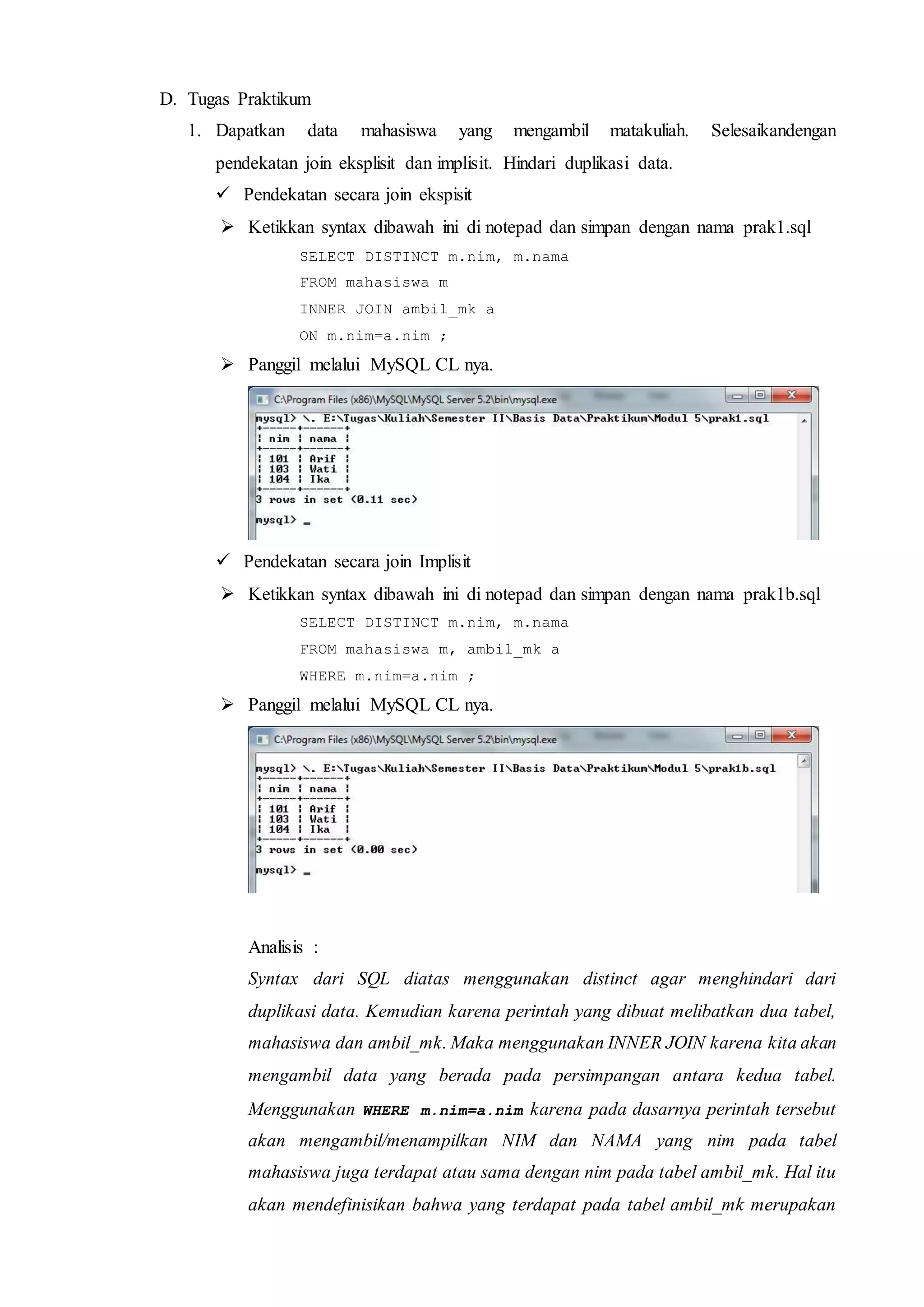 D. Tugas Praktikum
1. Dapatkan data mahasiswa yang mengambil matakuliah. Selesaikandengan
pendekatan join eksplisit dan implisit. Hindari duplikasi data.
 Pendekatan secara join ekspisit
 Ketikkan syntax dibawah ini di notepad dan simpan dengan nama prak1.sql
SELECT DISTINCT m.nim, m.nama
FROM mahasiswa m
INNER JOIN ambil_mk a
ON m.nim=a.nim ;
 Panggil melalui MySQL CL nya.
 Pendekatan secara join Implisit
 Ketikkan syntax dibawah ini di notepad dan simpan dengan nama prak1b.sql
SELECT DISTINCT m.nim, m.nama
FROM mahasiswa m, ambil_mk a
WHERE m.nim=a.nim ;
 Panggil melalui MySQL CL nya.
Analisis :
Syntax dari SQL diatas menggunakan distinct agar menghindari dari
duplikasi data. Kemudian karena perintah yang dibuat melibatkan dua tabel,
mahasiswa dan ambil_mk. Maka menggunakan INNER JOIN karena kita akan
mengambil data yang berada pada persimpangan antara kedua tabel.
Menggunakan WHERE m.nim=a.nim karena pada dasarnya perintah tersebut
akan mengambil/menampilkan NIM dan NAMA yang nim pada tabel
mahasiswa juga terdapat atau sama dengan nim pada tabel ambil_mk. Hal itu
akan mendefinisikan bahwa yang terdapat pada tabel ambil_mk merupakan
 