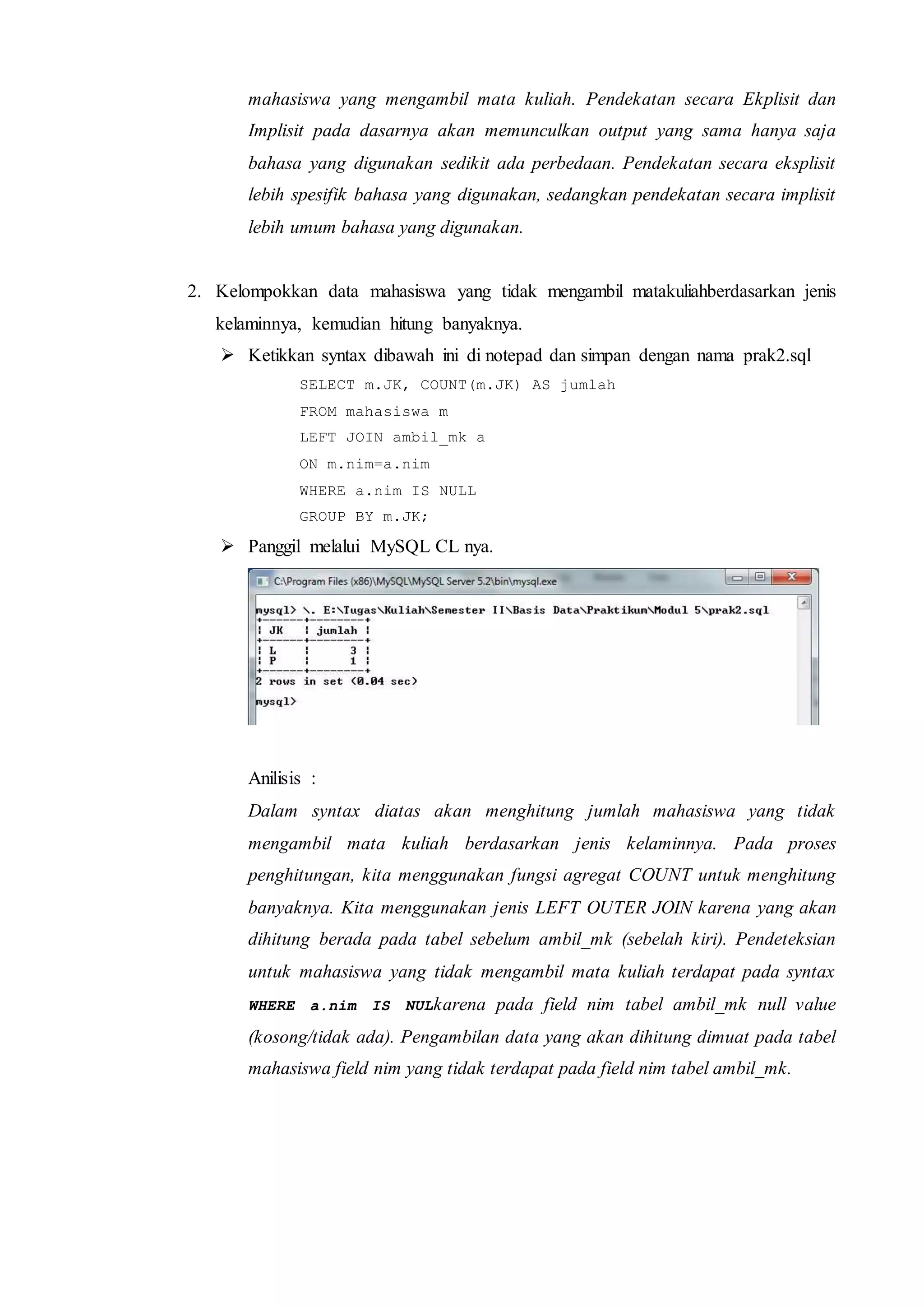 mahasiswa yang mengambil mata kuliah. Pendekatan secara Ekplisit dan
Implisit pada dasarnya akan memunculkan output yang sama hanya saja
bahasa yang digunakan sedikit ada perbedaan. Pendekatan secara eksplisit
lebih spesifik bahasa yang digunakan, sedangkan pendekatan secara implisit
lebih umum bahasa yang digunakan.
2. Kelompokkan data mahasiswa yang tidak mengambil matakuliahberdasarkan jenis
kelaminnya, kemudian hitung banyaknya.
 Ketikkan syntax dibawah ini di notepad dan simpan dengan nama prak2.sql
SELECT m.JK, COUNT(m.JK) AS jumlah
FROM mahasiswa m
LEFT JOIN ambil_mk a
ON m.nim=a.nim
WHERE a.nim IS NULL
GROUP BY m.JK;
 Panggil melalui MySQL CL nya.
Anilisis :
Dalam syntax diatas akan menghitung jumlah mahasiswa yang tidak
mengambil mata kuliah berdasarkan jenis kelaminnya. Pada proses
penghitungan, kita menggunakan fungsi agregat COUNT untuk menghitung
banyaknya. Kita menggunakan jenis LEFT OUTER JOIN karena yang akan
dihitung berada pada tabel sebelum ambil_mk (sebelah kiri). Pendeteksian
untuk mahasiswa yang tidak mengambil mata kuliah terdapat pada syntax
WHERE a.nim IS NULkarena pada field nim tabel ambil_mk null value
(kosong/tidak ada). Pengambilan data yang akan dihitung dimuat pada tabel
mahasiswa field nim yang tidak terdapat pada field nim tabel ambil_mk.
 
