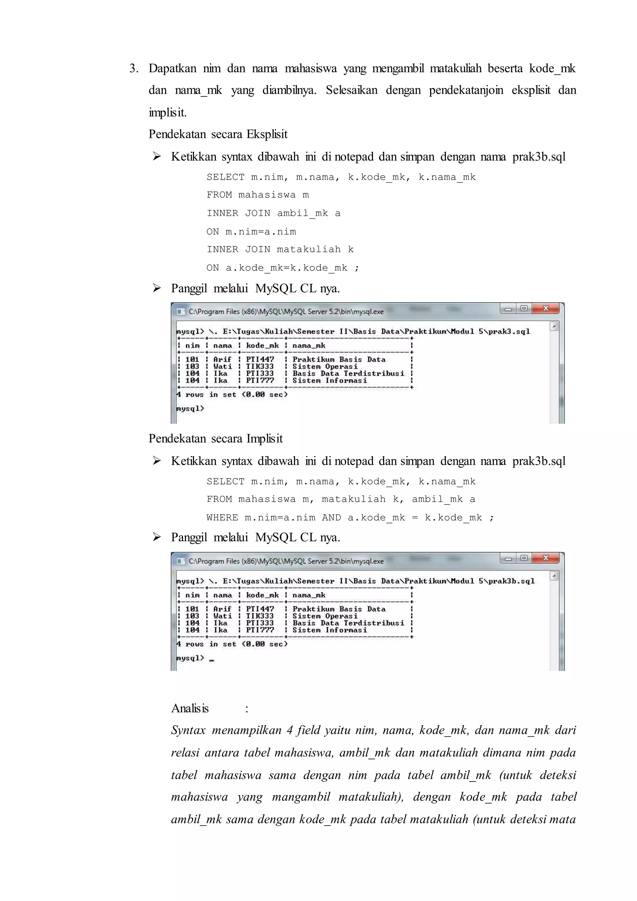 3. Dapatkan nim dan nama mahasiswa yang mengambil matakuliah beserta kode_mk
dan nama_mk yang diambilnya. Selesaikan dengan pendekatanjoin eksplisit dan
implisit.
Pendekatan secara Eksplisit
 Ketikkan syntax dibawah ini di notepad dan simpan dengan nama prak3b.sql
SELECT m.nim, m.nama, k.kode_mk, k.nama_mk
FROM mahasiswa m
INNER JOIN ambil_mk a
ON m.nim=a.nim
INNER JOIN matakuliah k
ON a.kode_mk=k.kode_mk ;
 Panggil melalui MySQL CL nya.
Pendekatan secara Implisit
 Ketikkan syntax dibawah ini di notepad dan simpan dengan nama prak3b.sql
SELECT m.nim, m.nama, k.kode_mk, k.nama_mk
FROM mahasiswa m, matakuliah k, ambil_mk a
WHERE m.nim=a.nim AND a.kode_mk = k.kode_mk ;
 Panggil melalui MySQL CL nya.
Analisis :
Syntax menampilkan 4 field yaitu nim, nama, kode_mk, dan nama_mk dari
relasi antara tabel mahasiswa, ambil_mk dan matakuliah dimana nim pada
tabel mahasiswa sama dengan nim pada tabel ambil_mk (untuk deteksi
mahasiswa yang mangambil matakuliah), dengan kode_mk pada tabel
ambil_mk sama dengan kode_mk pada tabel matakuliah (untuk deteksi mata
 