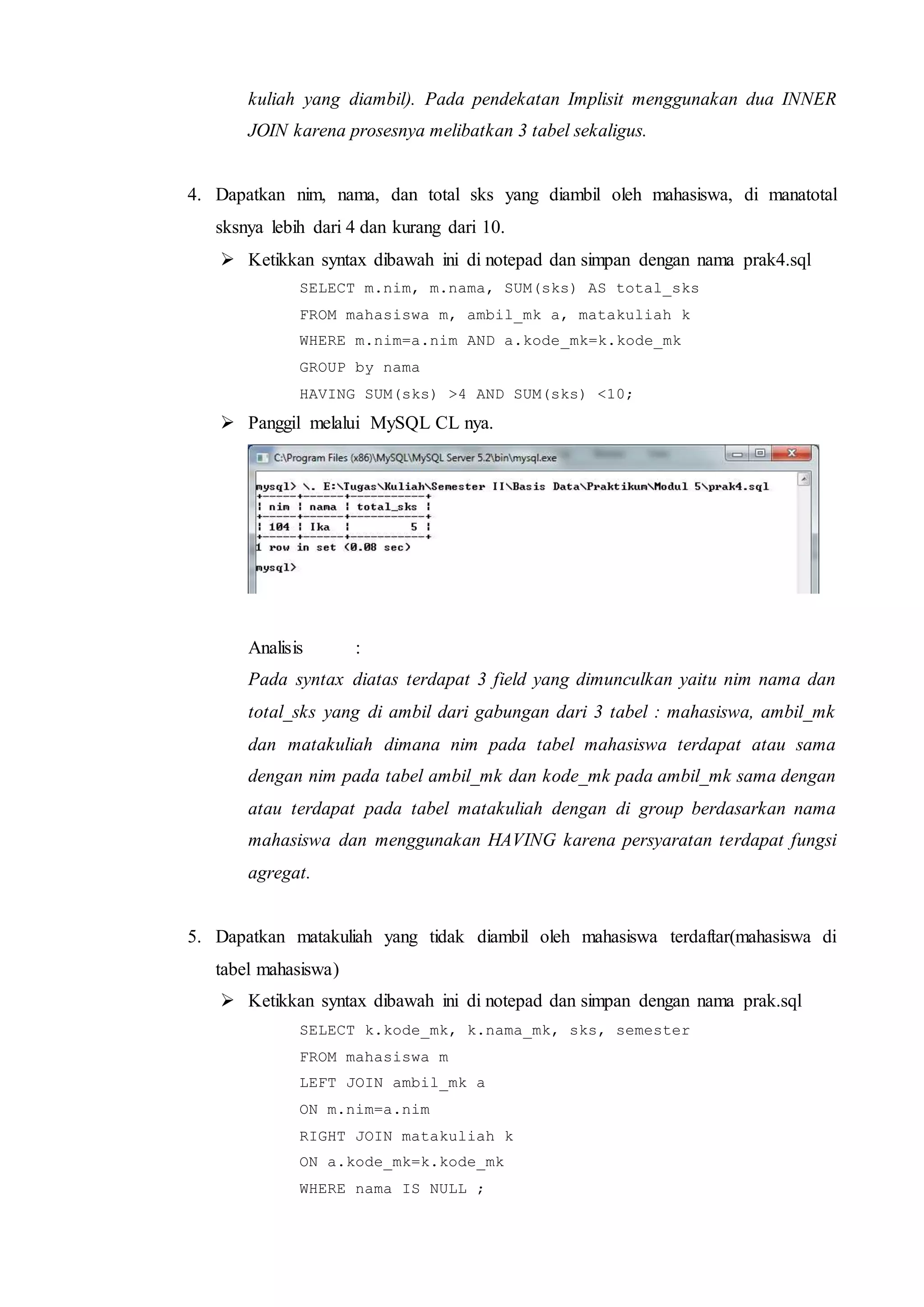 kuliah yang diambil). Pada pendekatan Implisit menggunakan dua INNER
JOIN karena prosesnya melibatkan 3 tabel sekaligus.
4. Dapatkan nim, nama, dan total sks yang diambil oleh mahasiswa, di manatotal
sksnya lebih dari 4 dan kurang dari 10.
 Ketikkan syntax dibawah ini di notepad dan simpan dengan nama prak4.sql
SELECT m.nim, m.nama, SUM(sks) AS total_sks
FROM mahasiswa m, ambil_mk a, matakuliah k
WHERE m.nim=a.nim AND a.kode_mk=k.kode_mk
GROUP by nama
HAVING SUM(sks) >4 AND SUM(sks) <10;
 Panggil melalui MySQL CL nya.
Analisis :
Pada syntax diatas terdapat 3 field yang dimunculkan yaitu nim nama dan
total_sks yang di ambil dari gabungan dari 3 tabel : mahasiswa, ambil_mk
dan matakuliah dimana nim pada tabel mahasiswa terdapat atau sama
dengan nim pada tabel ambil_mk dan kode_mk pada ambil_mk sama dengan
atau terdapat pada tabel matakuliah dengan di group berdasarkan nama
mahasiswa dan menggunakan HAVING karena persyaratan terdapat fungsi
agregat.
5. Dapatkan matakuliah yang tidak diambil oleh mahasiswa terdaftar(mahasiswa di
tabel mahasiswa)
 Ketikkan syntax dibawah ini di notepad dan simpan dengan nama prak.sql
SELECT k.kode_mk, k.nama_mk, sks, semester
FROM mahasiswa m
LEFT JOIN ambil_mk a
ON m.nim=a.nim
RIGHT JOIN matakuliah k
ON a.kode_mk=k.kode_mk
WHERE nama IS NULL ;
 