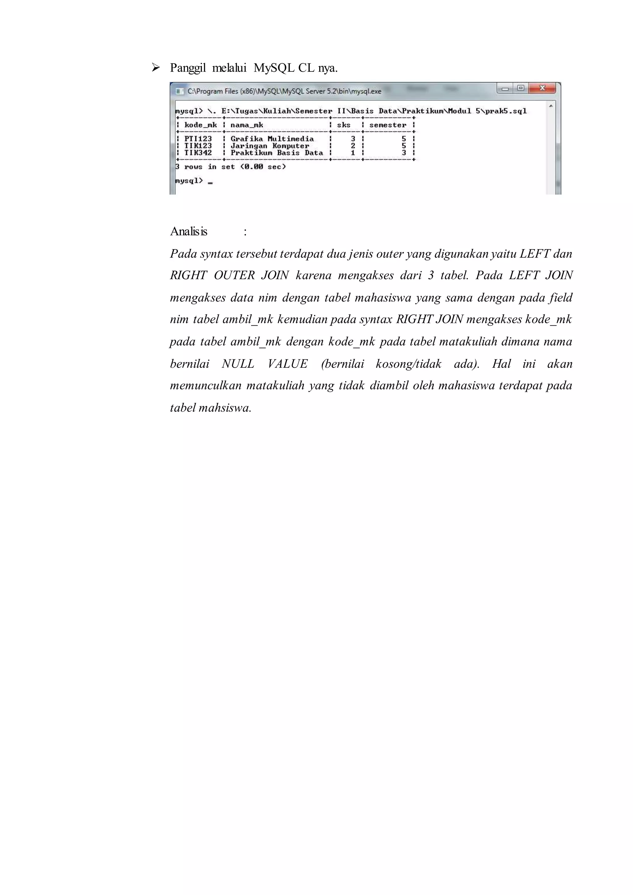  Panggil melalui MySQL CL nya.
Analisis :
Pada syntax tersebut terdapat dua jenis outer yang digunakan yaitu LEFT dan
RIGHT OUTER JOIN karena mengakses dari 3 tabel. Pada LEFT JOIN
mengakses data nim dengan tabel mahasiswa yang sama dengan pada field
nim tabel ambil_mk kemudian pada syntax RIGHT JOIN mengakses kode_mk
pada tabel ambil_mk dengan kode_mk pada tabel matakuliah dimana nama
bernilai NULL VALUE (bernilai kosong/tidak ada). Hal ini akan
memunculkan matakuliah yang tidak diambil oleh mahasiswa terdapat pada
tabel mahsiswa.
 