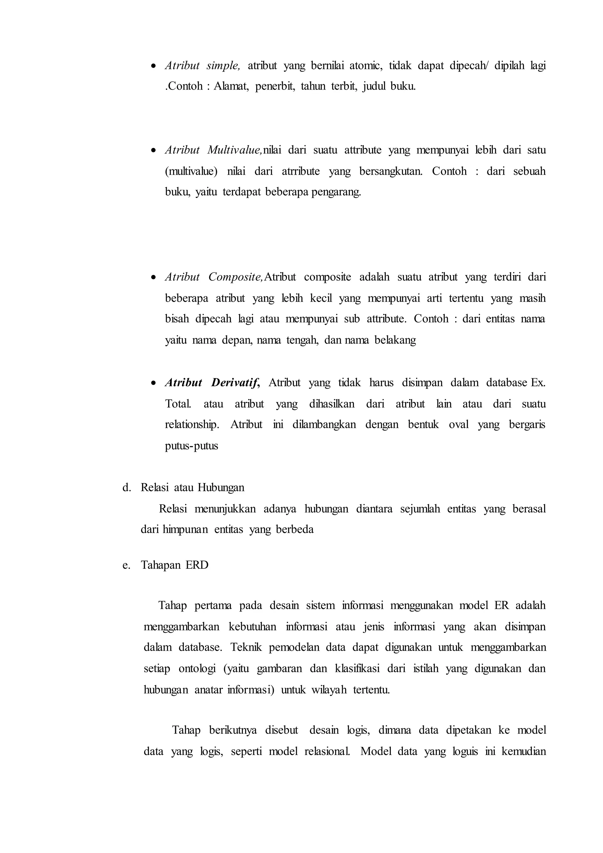  Atribut simple, atribut yang bernilai atomic, tidak dapat dipecah/ dipilah lagi
.Contoh : Alamat, penerbit, tahun terbit, judul buku.
 Atribut Multivalue,nilai dari suatu attribute yang mempunyai lebih dari satu
(multivalue) nilai dari atrribute yang bersangkutan. Contoh : dari sebuah
buku, yaitu terdapat beberapa pengarang.
 Atribut Composite,Atribut composite adalah suatu atribut yang terdiri dari
beberapa atribut yang lebih kecil yang mempunyai arti tertentu yang masih
bisah dipecah lagi atau mempunyai sub attribute. Contoh : dari entitas nama
yaitu nama depan, nama tengah, dan nama belakang
 Atribut Derivatif, Atribut yang tidak harus disimpan dalam database Ex.
Total. atau atribut yang dihasilkan dari atribut lain atau dari suatu
relationship. Atribut ini dilambangkan dengan bentuk oval yang bergaris
putus-putus
d. Relasi atau Hubungan
Relasi menunjukkan adanya hubungan diantara sejumlah entitas yang berasal
dari himpunan entitas yang berbeda
e. Tahapan ERD
Tahap pertama pada desain sistem informasi menggunakan model ER adalah
menggambarkan kebutuhan informasi atau jenis informasi yang akan disimpan
dalam database. Teknik pemodelan data dapat digunakan untuk menggambarkan
setiap ontologi (yaitu gambaran dan klasifikasi dari istilah yang digunakan dan
hubungan anatar informasi) untuk wilayah tertentu.
Tahap berikutnya disebut desain logis, dimana data dipetakan ke model
data yang logis, seperti model relasional. Model data yang loguis ini kemudian
 