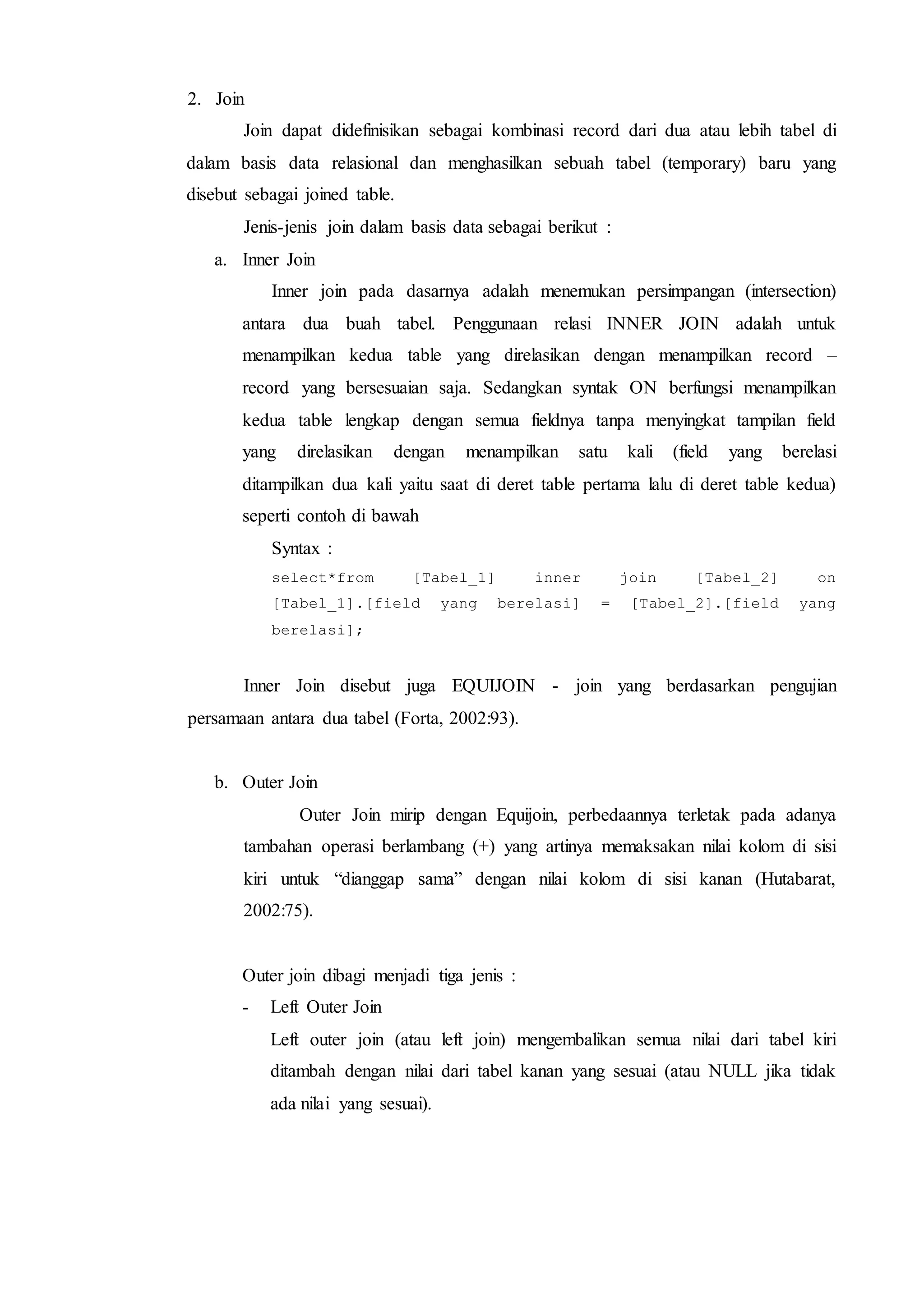 2. Join
Join dapat didefinisikan sebagai kombinasi record dari dua atau lebih tabel di
dalam basis data relasional dan menghasilkan sebuah tabel (temporary) baru yang
disebut sebagai joined table.
Jenis-jenis join dalam basis data sebagai berikut :
a. Inner Join
Inner join pada dasarnya adalah menemukan persimpangan (intersection)
antara dua buah tabel. Penggunaan relasi INNER JOIN adalah untuk
menampilkan kedua table yang direlasikan dengan menampilkan record –
record yang bersesuaian saja. Sedangkan syntak ON berfungsi menampilkan
kedua table lengkap dengan semua fieldnya tanpa menyingkat tampilan field
yang direlasikan dengan menampilkan satu kali (field yang berelasi
ditampilkan dua kali yaitu saat di deret table pertama lalu di deret table kedua)
seperti contoh di bawah
Syntax :
select*from [Tabel_1] inner join [Tabel_2] on
[Tabel_1].[field yang berelasi] = [Tabel_2].[field yang
berelasi];
Inner Join disebut juga EQUIJOIN - join yang berdasarkan pengujian
persamaan antara dua tabel (Forta, 2002:93).
b. Outer Join
Outer Join mirip dengan Equijoin, perbedaannya terletak pada adanya
tambahan operasi berlambang (+) yang artinya memaksakan nilai kolom di sisi
kiri untuk “dianggap sama” dengan nilai kolom di sisi kanan (Hutabarat,
2002:75).
Outer join dibagi menjadi tiga jenis :
- Left Outer Join
Left outer join (atau left join) mengembalikan semua nilai dari tabel kiri
ditambah dengan nilai dari tabel kanan yang sesuai (atau NULL jika tidak
ada nilai yang sesuai).
 