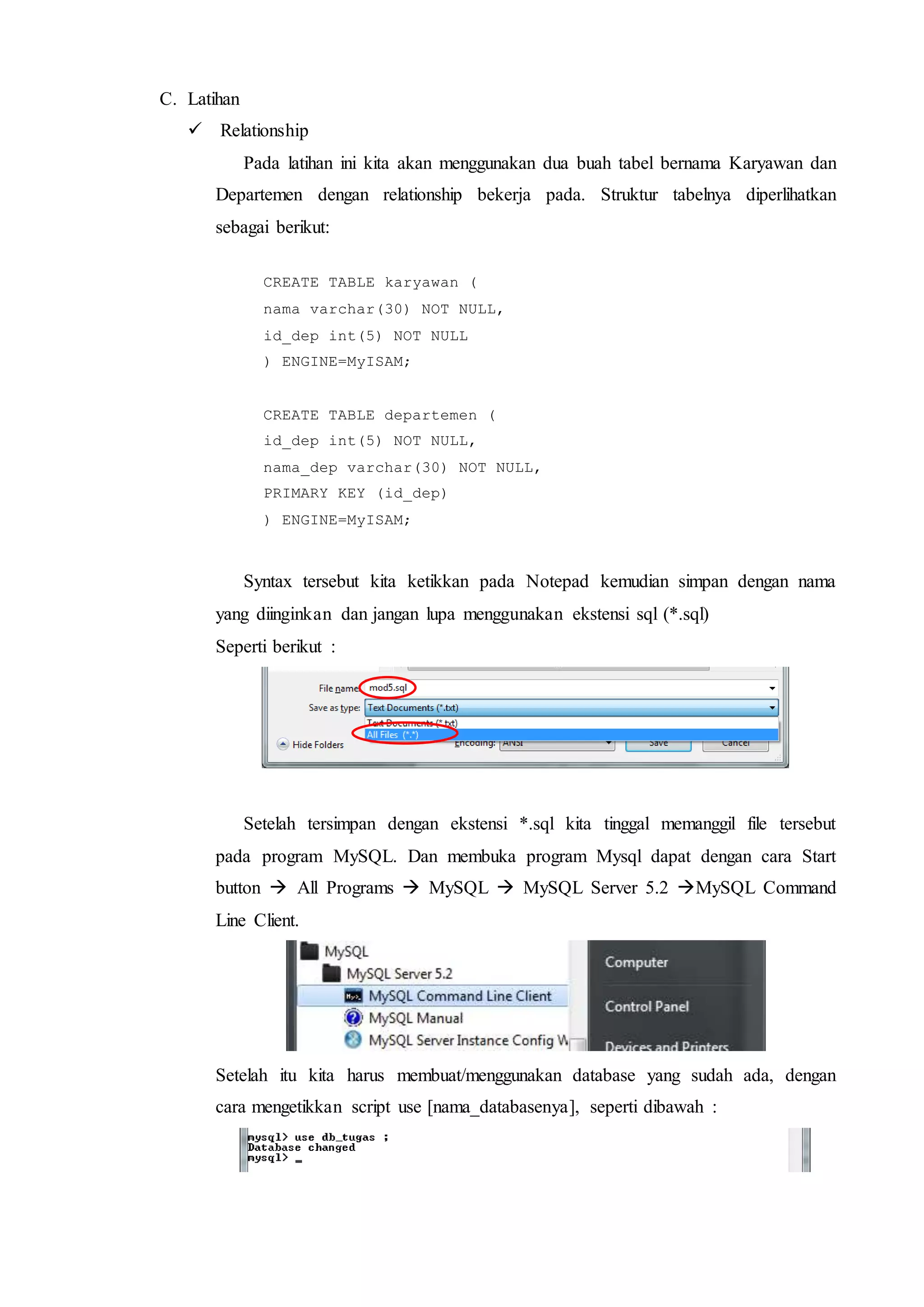 C. Latihan
 Relationship
Pada latihan ini kita akan menggunakan dua buah tabel bernama Karyawan dan
Departemen dengan relationship bekerja pada. Struktur tabelnya diperlihatkan
sebagai berikut:
CREATE TABLE karyawan (
nama varchar(30) NOT NULL,
id_dep int(5) NOT NULL
) ENGINE=MyISAM;
CREATE TABLE departemen (
id_dep int(5) NOT NULL,
nama_dep varchar(30) NOT NULL,
PRIMARY KEY (id_dep)
) ENGINE=MyISAM;
Syntax tersebut kita ketikkan pada Notepad kemudian simpan dengan nama
yang diinginkan dan jangan lupa menggunakan ekstensi sql (*.sql)
Seperti berikut :
Setelah tersimpan dengan ekstensi *.sql kita tinggal memanggil file tersebut
pada program MySQL. Dan membuka program Mysql dapat dengan cara Start
button  All Programs  MySQL  MySQL Server 5.2 MySQL Command
Line Client.
Setelah itu kita harus membuat/menggunakan database yang sudah ada, dengan
cara mengetikkan script use [nama_databasenya], seperti dibawah :
 