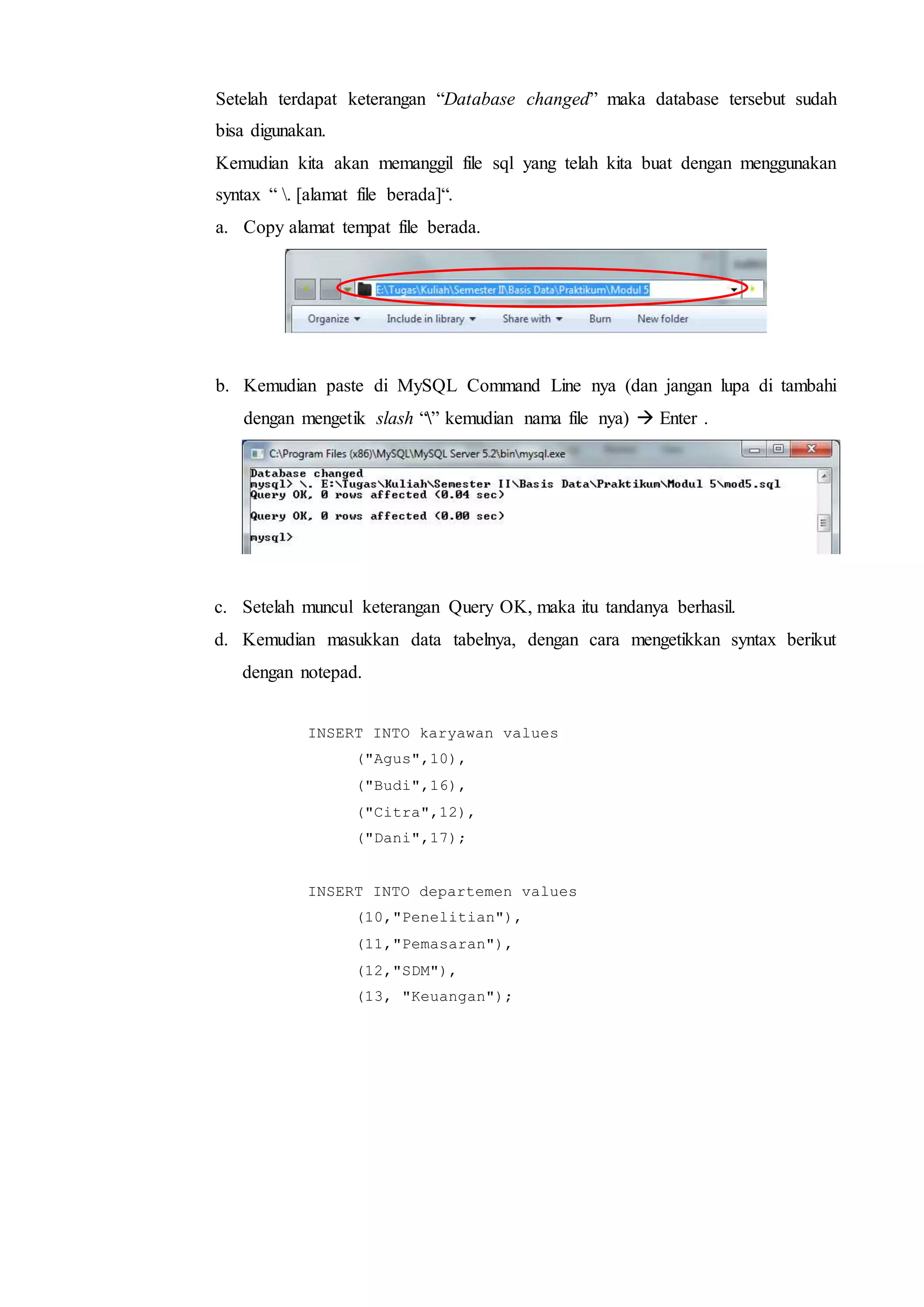 Setelah terdapat keterangan “Database changed” maka database tersebut sudah
bisa digunakan.
Kemudian kita akan memanggil file sql yang telah kita buat dengan menggunakan
syntax “ . [alamat file berada]“.
a. Copy alamat tempat file berada.
b. Kemudian paste di MySQL Command Line nya (dan jangan lupa di tambahi
dengan mengetik slash “” kemudian nama file nya)  Enter .
c. Setelah muncul keterangan Query OK, maka itu tandanya berhasil.
d. Kemudian masukkan data tabelnya, dengan cara mengetikkan syntax berikut
dengan notepad.
INSERT INTO karyawan values
("Agus",10),
("Budi",16),
("Citra",12),
("Dani",17);
INSERT INTO departemen values
(10,"Penelitian"),
(11,"Pemasaran"),
(12,"SDM"),
(13, "Keuangan");
 