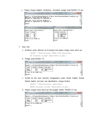 e. Simpan dengan langkah sebelumnya. Kemudian panggil pada MySQL CL nya.
 Inner Join
a. Ketikkan syntax dibawah ini di notepad dan simpan dengan nama inner1.sql
SELECT * FROM karyawan INNER JOIN departemen
ON karyawan.id_dep= departemen.id_dep ;
b. Panggil pada MySQL CL
c. Setelah itu kita akan mencoba menggunakan syntax bentuk Implisit. Bentuk
Bentuk implisit dari inner join diperlihatkan sebagai berikut:
SELECT * FROM karyawan, departemen
WHERE karyawan.id_dep= departemen.id_dep ;
d. Simpan dengan nama inner2.sql dan panggil melalui MySQL CL nya.
 