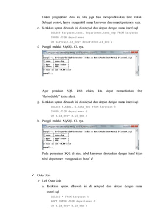 Dalam pengambilan data ini, kita juga bisa menspesifikasikan field terkait.
Sebagai contoh, hanya mengambil nama karyawan dan namadepartemen saja.
e. Ketikkan syntax dibawah ini di notepad dan simpan dengan nama inner3.sql
SELECT karyawan.nama, departemen.nama_dep FROM karyawan
INNER JOIN departemen
ON karyawan.id_dep= departemen.id_dep ;
f. Panggil melalui MySQL CL nya.
Agar penulisan SQL lebih efisien, kita dapat memanfaatkan fitur
“derivedtable” (atau alias).
g. Ketikkan syntax dibawah ini di notepad dan simpan dengan nama inner4.sql
SELECT k.nama, d.nama_dep FROM karyawan k
INNER JOIN departemen d
ON k.id_dep= d.id_dep ;
h. Panggil melalui MySQL CL nya.
Pada pernyataan SQL di atas, tabel karyawan dinotasikan dengan huruf kdan
tabel departemen menggunakan huruf d.
 Outer Join
 Left Outer Join
a. Ketikkan syntax dibawah ini di notepad dan simpan dengan nama
outer1.sql
SELECT * FROM karyawan k
LEFT OUTER JOIN departemen d
ON k.id_dep= d.id_dep ;
 