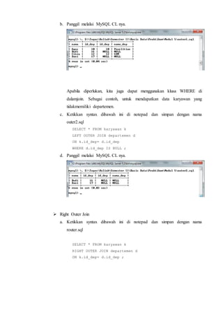 b. Panggil melalui MySQL CL nya.
Apabila diperlukan, kita juga dapat menggunakan klusa WHERE di
dalamjoin. Sebagai contoh, untuk mendapatkan data karyawan yang
tidakmemiliki departemen.
c. Ketikkan syntax dibawah ini di notepad dan simpan dengan nama
outer2.sql
SELECT * FROM karyawan k
LEFT OUTER JOIN departemen d
ON k.id_dep= d.id_dep
WHERE d.id_dep IS NULL ;
d. Panggil melalui MySQL CL nya.
 Right Outer Join
a. Ketikkan syntax dibawah ini di notepad dan simpan dengan nama
router.sql
SELECT * FROM karyawan k
RIGHT OUTER JOIN departemen d
ON k.id_dep= d.id_dep ;
 