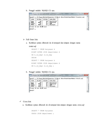 b. Panggil melalui MySQL CL nya.
 Full Outer Join
a. Ketikkan syntax dibawah ini di notepad dan simpan dengan nama
router.sql
SELECT * FROM karyawan k
RIGHT OUTER JOIN departemen d
ON k.id_dep= d.id_dep
UNION
SELECT * FROM karyawan k
RIGHT OUTER JOIN departemen d
ON k.id_dep= d.id_dep ;
b. Panggil melalui MySQL CL nya.
 Cross Join
a. Ketikkan syntax dibawah ini di notepad dan simpan dengan nama cross.sql
SELECT * FROM karyawan
CROSS JOIN departemen ;
 