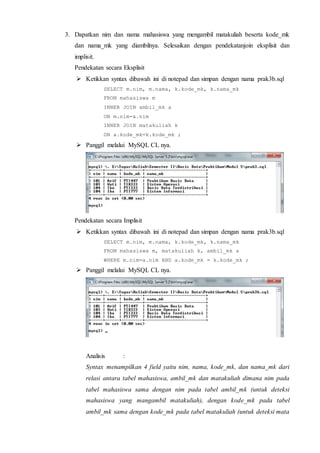 3. Dapatkan nim dan nama mahasiswa yang mengambil matakuliah beserta kode_mk
dan nama_mk yang diambilnya. Selesaikan dengan pendekatanjoin eksplisit dan
implisit.
Pendekatan secara Eksplisit
 Ketikkan syntax dibawah ini di notepad dan simpan dengan nama prak3b.sql
SELECT m.nim, m.nama, k.kode_mk, k.nama_mk
FROM mahasiswa m
INNER JOIN ambil_mk a
ON m.nim=a.nim
INNER JOIN matakuliah k
ON a.kode_mk=k.kode_mk ;
 Panggil melalui MySQL CL nya.
Pendekatan secara Implisit
 Ketikkan syntax dibawah ini di notepad dan simpan dengan nama prak3b.sql
SELECT m.nim, m.nama, k.kode_mk, k.nama_mk
FROM mahasiswa m, matakuliah k, ambil_mk a
WHERE m.nim=a.nim AND a.kode_mk = k.kode_mk ;
 Panggil melalui MySQL CL nya.
Analisis :
Syntax menampilkan 4 field yaitu nim, nama, kode_mk, dan nama_mk dari
relasi antara tabel mahasiswa, ambil_mk dan matakuliah dimana nim pada
tabel mahasiswa sama dengan nim pada tabel ambil_mk (untuk deteksi
mahasiswa yang mangambil matakuliah), dengan kode_mk pada tabel
ambil_mk sama dengan kode_mk pada tabel matakuliah (untuk deteksi mata
 
