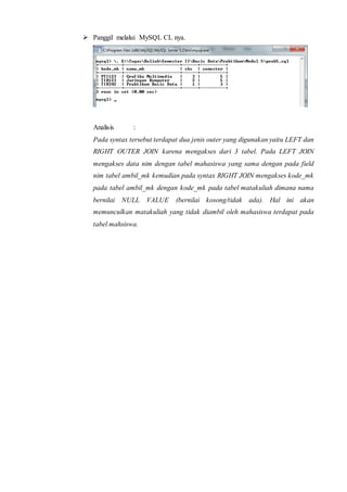  Panggil melalui MySQL CL nya.
Analisis :
Pada syntax tersebut terdapat dua jenis outer yang digunakan yaitu LEFT dan
RIGHT OUTER JOIN karena mengakses dari 3 tabel. Pada LEFT JOIN
mengakses data nim dengan tabel mahasiswa yang sama dengan pada field
nim tabel ambil_mk kemudian pada syntax RIGHT JOIN mengakses kode_mk
pada tabel ambil_mk dengan kode_mk pada tabel matakuliah dimana nama
bernilai NULL VALUE (bernilai kosong/tidak ada). Hal ini akan
memunculkan matakuliah yang tidak diambil oleh mahasiswa terdapat pada
tabel mahsiswa.
 