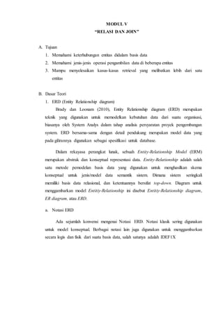 MODUL V
“RELASI DAN JOIN”
A. Tujuan
1. Memahami keterhubungan entitas didalam basis data
2. Memahami jenis-jenis operasi pengambilan data di beberapa entitas
3. Mampu menyelesaikan kasus-kasus retrieval yang melibatkan lebih dari satu
entitas
B. Dasar Teori
1. ERD (Entity Relationship diagram)
Brady dan Loonam (2010), Entity Relationship diagram (ERD) merupakan
teknik yang digunakan untuk memodelkan kebutuhan data dari suatu organisasi,
biasanya oleh System Analys dalam tahap analisis persyaratan proyek pengembangan
system. ERD bersama-sama dengan detail pendukung merupakan model data yang
pada gilirannya digunakan sebagai spesifikasi untuk database.
Dalam rekayasa perangkat lunak, sebuah Entity-Relationship Model (ERM)
merupakan abstrak dan konseptual representasi data. Entity-Relationship adalah salah
satu metode pemodelan basis data yang digunakan untuk menghasilkan skema
konseptual untuk jenis/model data semantik sistem. Dimana sistem seringkali
memiliki basis data relasional, dan ketentuannya bersifat top-down. Diagram untuk
menggambarkan model Entitiy-Relationship ini disebut Entitiy-Relationship diagram,
ER diagram, atau ERD.
a. Notasi ERD
Ada sejumlah konvensi mengenai Notasi ERD. Notasi klasik sering digunakan
untuk model konseptual. Berbagai notasi lain juga digunakan untuk menggambarkan
secara logis dan fisik dari suatu basis data, salah satunya adalah IDEF1X
 
