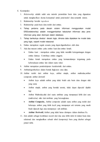 E. Kesimpulan
1. Relationship adalah salah satu metode pemodelan basis data yang digunakan
untuk menghasilkan skema konseptual untuk jenis/model data semantik sistem.
2. Relationship bersifat top-down
3. Relationship pada basis data terdiri dari entitas.
4. Tahap pertama pada desain sistem informasi menggunakan model
ERD(relationship) adalah menggambarkan kebutuhan informasi atau jenis
informasi yang akan disimpan dalam database.
5. Tahap berikutnya disebut desain logis, dimana data dipetakan ke model data
yang logis, seperti model relasional.
6. Entitas merupakan segala sesuatu yang dapat digambarkan oleh data
7. Ada dua macam entitas yaitu entitas kuat dan entitas lemah.
 Entitas kuat : merupakan entitas yang tidak memiliki ketergantungan dengan
entitas lainnya. Contohnya entitas anggota.
 Entitas lemah merupakan entitas yang kemunculannya tergantung pada
keberadaaan entitas lain dalam suatu relasi
8. Atribut merupakan pendeskripsian karakteristik dari entitas.
9. Atributdigambarkan dalam bentuk lingkaran atau elips.
10. Atribut terdiri dari atribut keys, atribut simple, atribut multivalue,atribut
composite atribut derivatif.
 Atribut keys adalah atribut yang tidak boleh ada baris data dengan nilai
yang sama
 Atribut simple, atribut yang bernilai atomic, tidak dapat dipecah/ dipilah
lagi
 Atribut Multivalue,nilai dari suatu attribute yang mempunyai lebih dari satu
(multivalue) nilai dari atrribute yang bersangkutan.
 Atribut Composite, Atribut composite adalah suatu atribut yang terdiri dari
beberapa atribut yang lebih kecil yang mempunyai arti tertentu yang masih
bisah dipecah lagi atau mempunyai sub attribute.
 Atribut Derivatif, Atribut yang tidak harus disimpan dalam database Ex.
11. Join adalah sebagai kombinasi record dari dua atau lebih tabel di dalam basis data
relasional dan menghasilkan sebuah tabel (temporary) baru yang disebut sebagai
joined table.
 