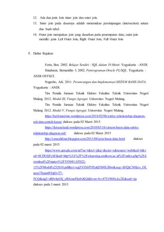 12. Ada dua jenis Join inner join dan outer join.
13. Inner join pada dasarnya adalah menemukan persimpangan (intersection) antara
dua buah tabel.
14. Outer join merupakan join yang dasarkan pada penempatan data, outer join
memilki jenis Left Outer Join, Right Outer Join, Full Outer Join
F. Daftar Rujukan
Forta, Ben. 2002. Belajar Sendiri : SQL dalam 10 Menit. Yogyakarta : ANDI.
Hutabarat, Bernaridho I. 2002. Pemrograman Oracle PL/SQL. Yogyakarta :
ANDI OFFSET.
Nugroho, Adi. 2011. Perancangan dan Implementasi SISTEM BASIS DATA.
Yogyakarta : ANDI.
Tim Penulis Jurusan Teknik Elektro Fakultas Teknik Universitas Negeri
Malang 2012. Modul III, Fungsi Agregat. Universitas Negeri Malang.
Tim Penulis Jurusan Teknik Elektro Fakultas Teknik Universitas Negeri
Malang 2012. Modul V, Fungsi Agregat. Universitas Negeri Malang.
https://herlinnairine.wordpress.com/2014/02/06/entity-relationship-diagram-
erd-dan-contoh-kasus/ diakses pada 02 Maret 2015
https://fairuzelsaid.wordpress.com/2010/03/16/sistem-basis-data-entity-
relationship-diagram-erd/ diakses pada 02 Maret 2015
http://i-maulidina.blogspot.com/2013/04/join-basis-data.html diakses
pada 02 maret 2015
https://www.google.com/url?sa=t&rct=j&q=&esrc=s&source=web&cd=6&v
ed=0CDUQFjAF&url=http%3A%2F%2Felearning.amikom.ac.id%2Findex.php%2Fd
ownload%2Fmateri%2F555043-ST022-
13%2FModul%252010.pdf&ei=ogj3VI3tHYPjuQTh9ILIBw&usg=AFQjCNHjev_OL
ueya7Xzan4F0gOvT7-
5CQ&sig2=zR0v4pGS_sBAins4Xe0yKQ&bvm=bv.87519884,d.c2E&cad=rja
diakses pada 3 maret 2015
 