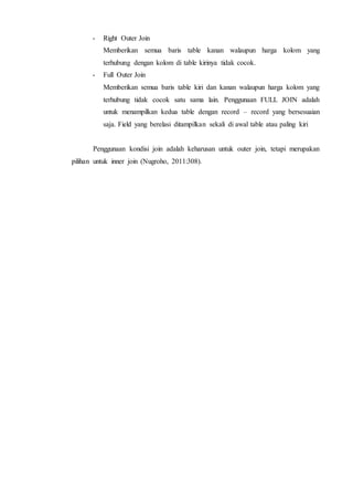- Right Outer Join
Memberikan semua baris table kanan walaupun harga kolom yang
terhubung dengan kolom di table kirinya tidak cocok.
- Full Outer Join
Memberikan semua baris table kiri dan kanan walaupun harga kolom yang
terhubung tidak cocok satu sama lain. Penggunaan FULL JOIN adalah
untuk menampilkan kedua table dengan record – record yang bersesuaian
saja. Field yang berelasi ditampilkan sekali di awal table atau paling kiri
Penggunaan kondisi join adalah keharusan untuk outer join, tetapi merupakan
pilihan untuk inner join (Nugroho, 2011:308).
 