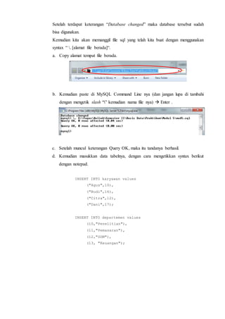Setelah terdapat keterangan “Database changed” maka database tersebut sudah
bisa digunakan.
Kemudian kita akan memanggil file sql yang telah kita buat dengan menggunakan
syntax “ . [alamat file berada]“.
a. Copy alamat tempat file berada.
b. Kemudian paste di MySQL Command Line nya (dan jangan lupa di tambahi
dengan mengetik slash “” kemudian nama file nya)  Enter .
c. Setelah muncul keterangan Query OK, maka itu tandanya berhasil.
d. Kemudian masukkan data tabelnya, dengan cara mengetikkan syntax berikut
dengan notepad.
INSERT INTO karyawan values
("Agus",10),
("Budi",16),
("Citra",12),
("Dani",17);
INSERT INTO departemen values
(10,"Penelitian"),
(11,"Pemasaran"),
(12,"SDM"),
(13, "Keuangan");
 