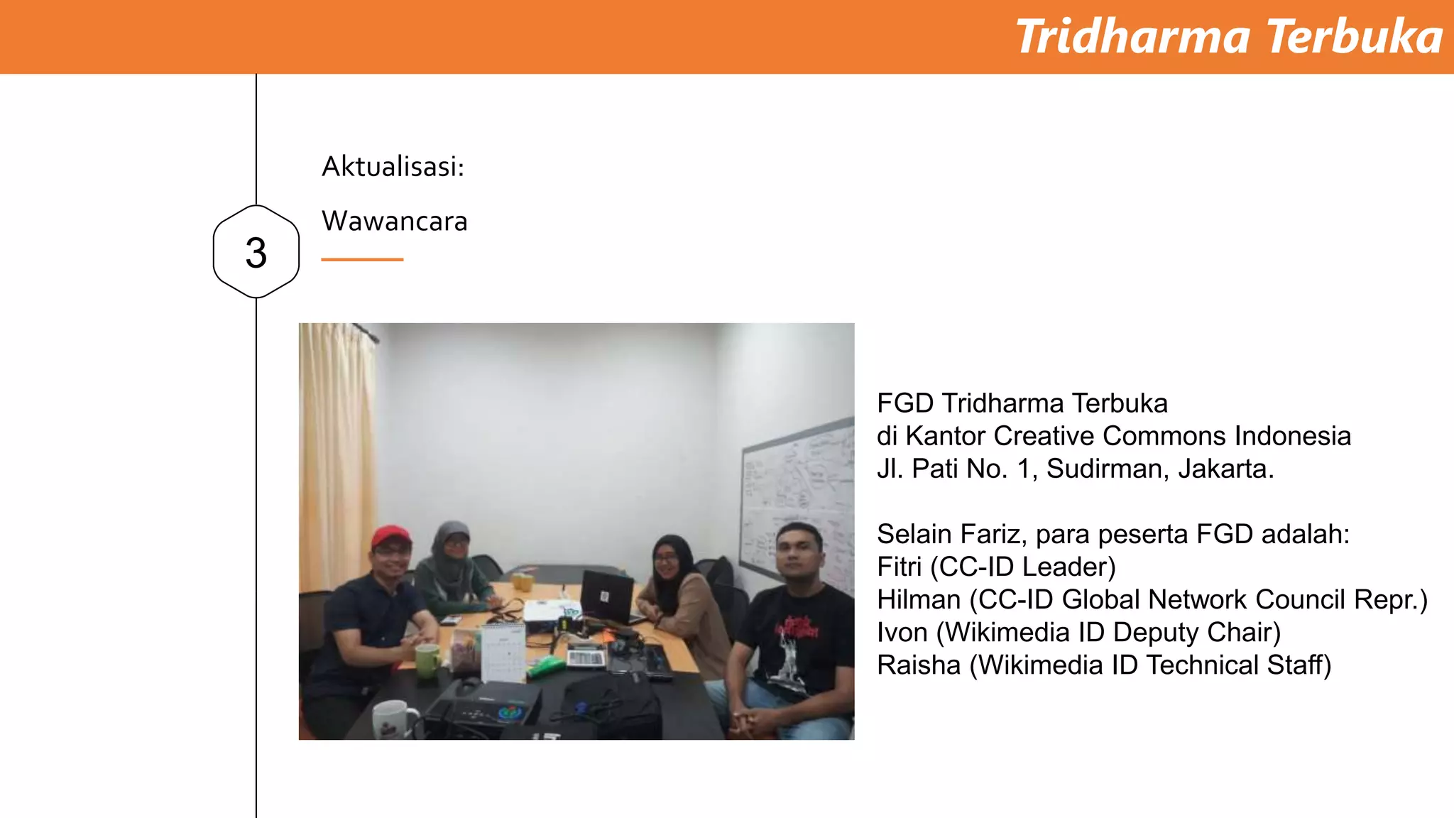 Tridharma Terbuka
3
Aktualisasi:
Wawancara
FGD Tridharma Terbuka
di Kantor Creative Commons Indonesia
Jl. Pati No. 1, Sudirman, Jakarta.
Selain Fariz, para peserta FGD adalah:
Fitri (CC-ID Leader)
Hilman (CC-ID Global Network Council Repr.)
Ivon (Wikimedia ID Deputy Chair)
Raisha (Wikimedia ID Technical Staff)
 
