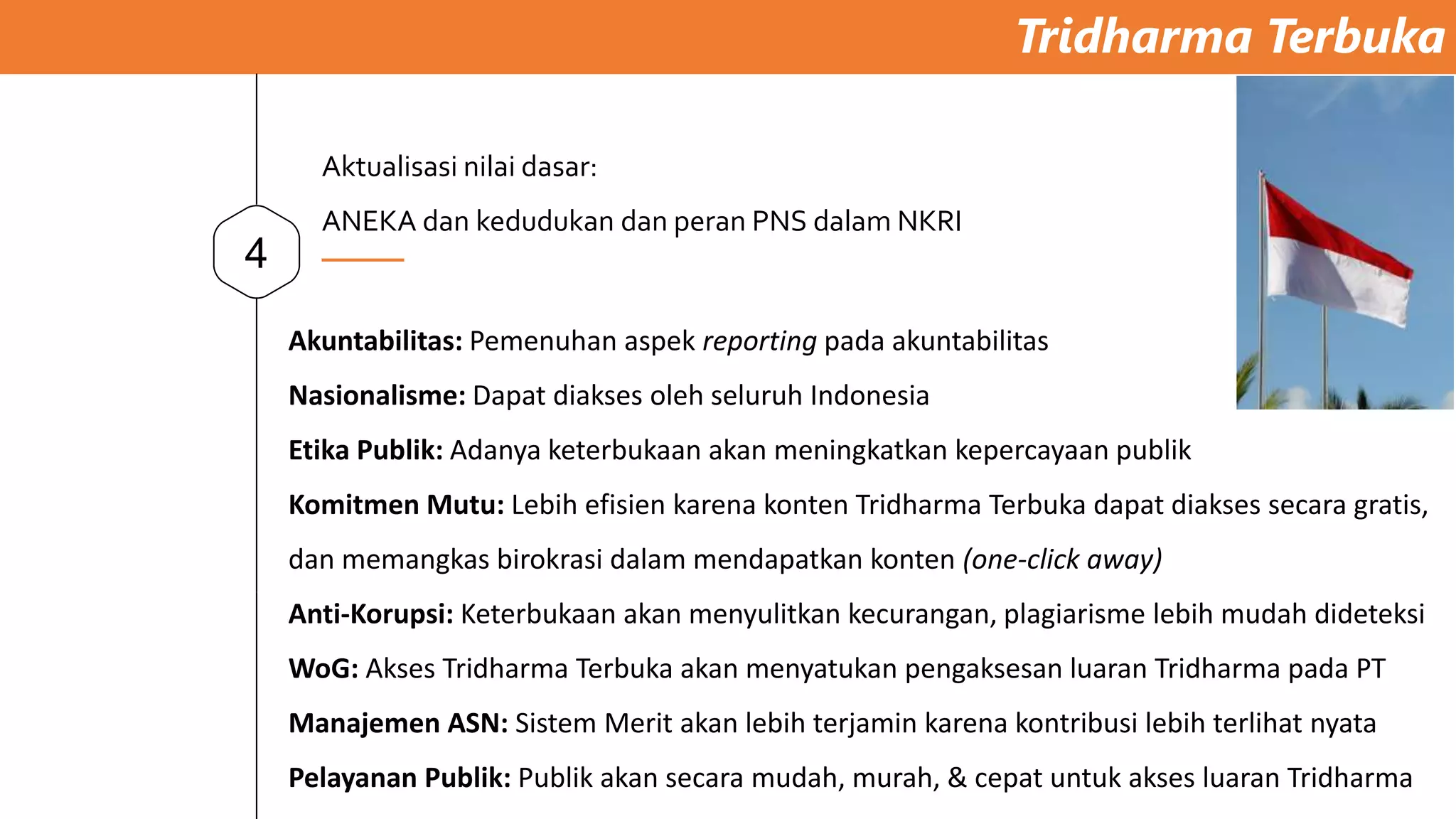 Tridharma Terbuka
4
Akuntabilitas: Pemenuhan aspek reporting pada akuntabilitas
Nasionalisme: Dapat diakses oleh seluruh Indonesia
Etika Publik: Adanya keterbukaan akan meningkatkan kepercayaan publik
Komitmen Mutu: Lebih efisien karena konten Tridharma Terbuka dapat diakses secara gratis,
dan memangkas birokrasi dalam mendapatkan konten (one-click away)
Anti-Korupsi: Keterbukaan akan menyulitkan kecurangan, plagiarisme lebih mudah dideteksi
WoG: Akses Tridharma Terbuka akan menyatukan pengaksesan luaran Tridharma pada PT
Manajemen ASN: Sistem Merit akan lebih terjamin karena kontribusi lebih terlihat nyata
Pelayanan Publik: Publik akan secara mudah, murah, & cepat untuk akses luaran Tridharma
Aktualisasi nilai dasar:
ANEKA dan kedudukan dan peran PNS dalam NKRI
 