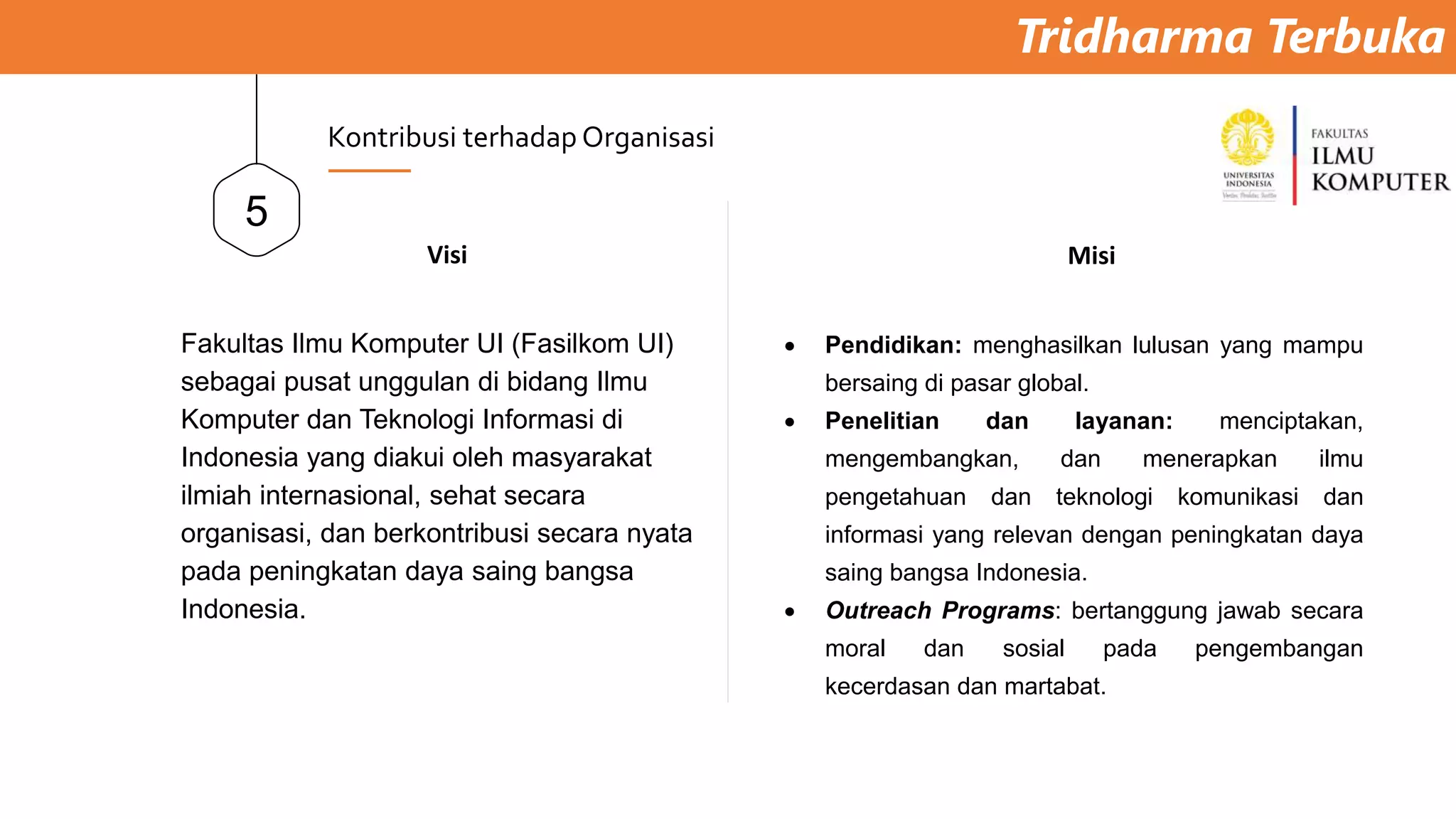 Tridharma Terbuka
5
Kontribusi terhadap Organisasi
Visi
Fakultas Ilmu Komputer UI (Fasilkom UI)
sebagai pusat unggulan di bidang Ilmu
Komputer dan Teknologi Informasi di
Indonesia yang diakui oleh masyarakat
ilmiah internasional, sehat secara
organisasi, dan berkontribusi secara nyata
pada peningkatan daya saing bangsa
Indonesia.
Misi
 Pendidikan: menghasilkan lulusan yang mampu
bersaing di pasar global.
 Penelitian dan layanan: menciptakan,
mengembangkan, dan menerapkan ilmu
pengetahuan dan teknologi komunikasi dan
informasi yang relevan dengan peningkatan daya
saing bangsa Indonesia.
 Outreach Programs: bertanggung jawab secara
moral dan sosial pada pengembangan
kecerdasan dan martabat.
 