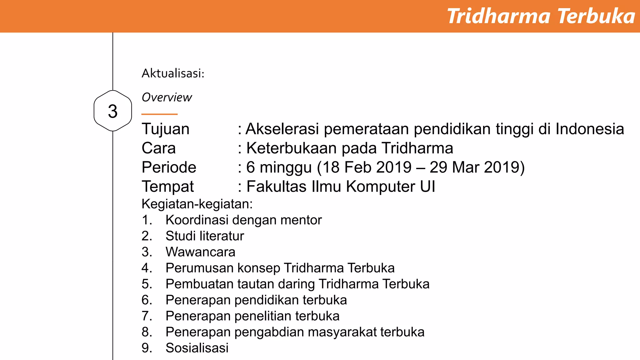 Tridharma Terbuka
3
Tujuan : Akselerasi pemerataan pendidikan tinggi di Indonesia
Cara : Keterbukaan pada Tridharma
Periode : 6 minggu (18 Feb 2019 – 29 Mar 2019)
Tempat : Fakultas Ilmu Komputer UI
Kegiatan-kegiatan:
1. Koordinasi dengan mentor
2. Studi literatur
3. Wawancara
4. Perumusan konsep Tridharma Terbuka
5. Pembuatan tautan daring Tridharma Terbuka
6. Penerapan pendidikan terbuka
7. Penerapan penelitian terbuka
8. Penerapan pengabdian masyarakat terbuka
9. Sosialisasi
Aktualisasi:
Overview
 