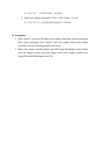 T2 = T1V2
2
/V1
2
= 3.8*2202
/1002
= 18.39 Nm
 Pada motor sangkar sambungan Y VLN = 150V, Tmaks = 3.2 Nm
T2 = T1V2
2
/V1
2
2 = 3.2*(220/ )2
/(150/ )2
= 6.88 Nm
H. Kesimpulan
1. Motor induksi 3 fasa rotor lilit adalah motor induksi yang lilitan rotornya disambung
diluar motor. Sedangkan motor induksi 3 fasa rotor sangkar adalah motor induksi
yang lilitan rotornya disambung didalam bodi motor.
2. Motor rotor sangkar memiliki putaran yang lebih tinggi dibandingkan motor induksi
rotor lilit. Dengan putaran yang lebih tinggi, berarti motor sangkar memiliki torsi
yang lebih rendah dibandingkan motor lilit.
 