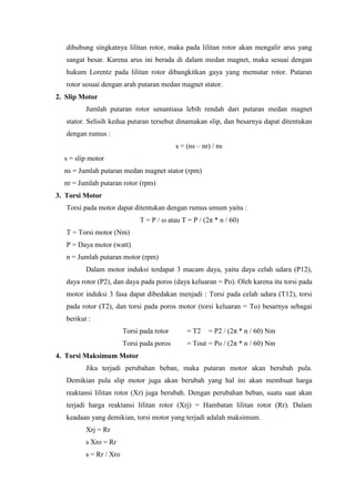 dihubung singkatnya lilitan rotor, maka pada lilitan rotor akan mengalir arus yang
sangat besar. Karena arus ini berada di dalam medan magnet, maka sesuai dengan
hukum Lorentz pada lilitan rotor dibangkitkan gaya yang memutar rotor. Putaran
rotor sesuai dengan arah putaran medan magnet stator.
2. Slip Motor
Jumlah putaran rotor senantiasa lebih rendah dari putaran medan magnet
stator. Selisih kedua putaran tersebut dinamakan slip, dan besarnya dapat ditentukan
dengan rumus :
s = (ns – nr) / ns
s = slip motor
ns = Jumlah putaran medan magnet stator (rpm)
nr = Jumlah putaran rotor (rpm)
3. Torsi Motor
Torsi pada motor dapat ditentukan dengan rumus umum yaitu :
T = P / ω atau T = P / (2π * n / 60)
T = Torsi motor (Nm)
P = Daya motor (watt)
n = Jumlah putaran motor (rpm)
Dalam motor induksi terdapat 3 macam daya, yaitu daya celah udara (P12),
daya rotor (P2), dan daya pada poros (daya keluaran = Po). Oleh karena itu torsi pada
motor induksi 3 fasa dapat dibedakan menjadi : Torsi pada celah udara (T12), torsi
pada rotor (T2), dan torsi pada poros motor (torsi keluaran = To) besarnya sebagai
berikut :
Torsi pada rotor = T2 = P2 / (2π * n / 60) Nm
Torsi pada poros = Tout = Po / (2π * n / 60) Nm
4. Torsi Maksimum Motor
Jika terjadi perubahan beban, maka putaran motor akan berubah pula.
Demikian pula slip motor juga akan berubah yang hal ini akan membuat harga
reaktansi lilitan rotor (Xr) juga berubah. Dengan perubahan beban, suatu saat akan
terjadi harga reaktansi lilitan rotor (Xrj) = Hambatan lilitan rotor (Rr). Dalam
keadaan yang demikian, torsi motor yang terjadi adalah maksimum.
Xrj = Rr
s Xro = Rr
s = Rr / Xro
 