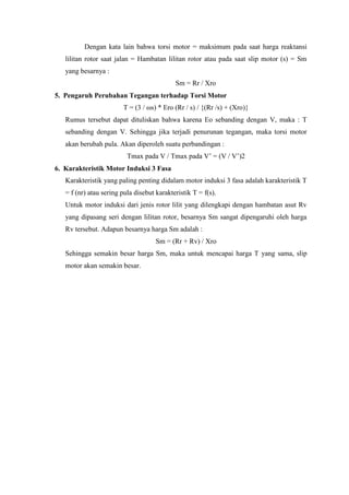 Dengan kata lain bahwa torsi motor = maksimum pada saat harga reaktansi
lilitan rotor saat jalan = Hambatan lilitan rotor atau pada saat slip motor (s) = Sm
yang besarnya :
Sm = Rr / Xro
5. Pengaruh Perubahan Tegangan terhadap Torsi Motor
T = (3 / ωs) * Ero (Rr / s) / {(Rr /s) + (Xro)}
Rumus tersebut dapat dituliskan bahwa karena Eo sebanding dengan V, maka : T
sebanding dengan V. Sehingga jika terjadi penurunan tegangan, maka torsi motor
akan berubah pula. Akan diperoleh suatu perbandingan :
Tmax pada V / Tmax pada V’ = (V / V’)2
6. Karakteristik Motor Induksi 3 Fasa
Karakteristik yang paling penting didalam motor induksi 3 fasa adalah karakteristik T
= f (nr) atau sering pula disebut karakteristik T = f(s).
Untuk motor induksi dari jenis rotor lilit yang dilengkapi dengan hambatan asut Rv
yang dipasang seri dengan lilitan rotor, besarnya Sm sangat dipengaruhi oleh harga
Rv tersebut. Adapun besarnya harga Sm adalah :
Sm = (Rr + Rv) / Xro
Sehingga semakin besar harga Sm, maka untuk mencapai harga T yang sama, slip
motor akan semakin besar.
 
