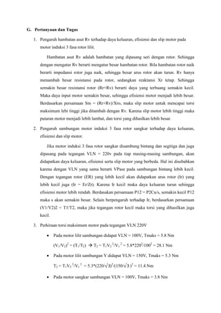 G. Pertanyaan dan Tugas
1. Pengaruh hambatan asut Rv terhadap daya keluaran, efisiensi dan slip motor pada
motor induksi 3 fasa rotor lilit.
Hambatan asut Rv adalah hambatan yang dipasang seri dengan rotor. Sehingga
dengan mengatur Rv berarti mengatur besar hambatan rotor. Bila hambatan rotor naik
berarti impedansi rotor juga naik, sehingga besar arus rotor akan turun. Rv hanya
menambah besar resistansi pada rotor, sedangkan reaktansi Xr tetap. Sehingga
semakin besar resistansi rotor (Rr+Rv) berarti daya yang terbuang semakin kecil.
Maka daya input motor semakin besar, sehingga efisiensi motor menjadi lebih besar.
Berdasarkan persamaan Sm = (Rr+Rv)/Xro, maka slip motor untuk mencapai torsi
maksimum lebi tinggi jika ditambah dengan Rv. Karena slip motor lebih tinggi maka
putaran motor menjadi lebih lambat, dan torsi yang dihaslkan lebih besar.
2. Pengaruh sambungan motor induksi 3 fasa rotor sangkar terhadap daya keluaran,
efisiensi dan slip motor.
Jika motor induksi 3 fasa rotor sangkar disambung bintang dan segitiga dan juga
dipasang pada tegangan VLN = 220v pada tiap masing-masing sambungan, akan
didapatkan daya keluaran, efisiensi serta slip motor yang berbeda. Hal ini disebabkan
karena dengan VLN yang sama berarti VPase pada sambungan bintang lebih kecil.
Dengan tegangan rotor (ER) yang lebih kecil akan didapatkan arus rotor (Ir) yang
lebih kecil juga (Ir = Er/Zr). Karena Ir kecil maka daya keluaran turun sehingga
efisiensi motor lebih rendah. Berdasakan persamaan P12 = P2Cu/s, semakin kecil P12
maka s akan semakin besar. Selain berpengaruh terhadap Ir, berdasarkan persamaan
(V1/V2)2 = T1/T2, maka jika tegangan rotor kecil maka torsi yang dihasilkan juga
kecil.
3. Perkiraan torsi maksimum motor pada tegangan VLN 220V
 Pada motor lilit sambungan didapat VLN = 100V, Tmaks = 5.8 Nm
(V1/V2)2
= (T1/T2)  T2 = T1V2
2
/V1
2
= 5.8*2202
/1002
= 28.1 Nm
 Pada motor lilit sambungan Y didapat VLN = 150V, Tmaks = 5.3 Nm
T2 = T1V2
2
/V1
2
= 5.3*(220/ )2
/(150/ )2
= 11.4 Nm
 Pada motor sangkar sambungan VLN = 100V, Tmaks = 3.8 Nm
 