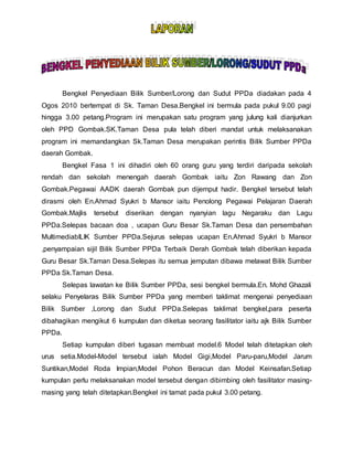 Bengkel Penyediaan Bilik Sumber/Lorong dan Sudut PPDa diadakan pada 4
Ogos 2010 bertempat di Sk. Taman Desa.Bengkel ini bermula pada pukul 9.00 pagi
hingga 3.00 petang.Program ini merupakan satu program yang julung kali dianjurkan
oleh PPD Gombak.SK.Taman Desa pula telah diberi mandat untuk melaksanakan
program ini memandangkan Sk.Taman Desa merupakan perintis Bilik Sumber PPDa
daerah Gombak.
Bengkel Fasa 1 ini dihadiri oleh 60 orang guru yang terdiri daripada sekolah
rendah dan sekolah menengah daerah Gombak iaitu Zon Rawang dan Zon
Gombak.Pegawai AADK daerah Gombak pun dijemput hadir. Bengkel tersebut telah
dirasmi oleh En.Ahmad Syukri b Mansor iaitu Penolong Pegawai Pelajaran Daerah
Gombak.Majlis tersebut diserikan dengan nyanyian lagu Negaraku dan Lagu
PPDa.Selepas bacaan doa , ucapan Guru Besar Sk.Taman Desa dan persembahan
MultimediabILIK Sumber PPDa.Sejurus selepas ucapan En.Ahmad Syukri b Mansor
,penyampaian sijil Bilik Sumber PPDa Terbaik Derah Gombak telah diberikan kepada
Guru Besar Sk.Taman Desa.Selepas itu semua jemputan dibawa melawat Bilik Sumber
PPDa Sk.Taman Desa.
Selepas lawatan ke Bilik Sumber PPDa, sesi bengkel bermula.En. Mohd Ghazali
selaku Penyelaras Bilik Sumber PPDa yang memberi taklimat mengenai penyediaan
Bilik Sumber ,Lorong dan Sudut PPDa.Selepas taklimat bengkel,para peserta
dibahagikan mengikut 6 kumpulan dan diketua seorang fasilitator iaitu ajk Bilik Sumber
PPDa.
Setiap kumpulan diberi tugasan membuat model.6 Model telah ditetapkan oleh
urus setia.Model-Model tersebut ialah Model Gigi,Model Paru-paru,Model Jarum
Suntikan,Model Roda Impian,Model Pohon Beracun dan Model Keinsafan.Setiap
kumpulan perlu melaksanakan model tersebut dengan dibimbing oleh fasilitator masing-
masing yang telah ditetapkan.Bengkel ini tamat pada pukul 3.00 petang.
 