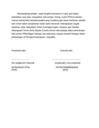 Kesimpulannya,dengan wujud bengkel seumpama ini, guru guru dapat
didedahkan cara untuk mewujudkan bilik sumber / lorong / sudut PPDa di sekolah
masing masing.Hasil daripada bengkel yang di adakan juga dapat membantu sekolah
tuan rumah dalam menyediakan bahan serta memenuhi melengkapkan segala
keperluan untuk melayakkan dinilai di peringkat negeri. Harapan agar Sekolah
Kebangsaan Taman Desa, Bandar Country Homes akan berjaya dalam pertandingan
bilik sumber PPDa Negeri Selangor dan seterusnya berjaya mewakili Selangor dalam
pertandingan di Peringkat Kebangsaan , Insyaallah.
Disediakan oleh, Disemak oleh,
................................. .....................................................
PN. SANIAH BT YAACOB EN.ZULKIPLI B HJ.SAEDUN
SETIAUSAHA PPDa PK PENTADBIRAN(HEM)
SKTD SKTD
 