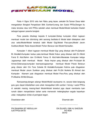 Pada 4 Ogos 2010 iaitu hari Rabu yang lepas ,sekolah Sk.Taman Desa telah
mengadakan Bengkel Penyediaan Bilik Sumber/Lorang dan Sudut PPDa.Dengan itu
maka tercetus idea Unit PPDa sekolah untuk membuat Model-Model berkaitan Dadah
sebagai tugasan peserta bengkel.
Para peserta dibahagi kepada 6 kumpulan.Setiap kumpulan diberi tugasan
membuat model dan dibimbing oleh seorang fasilitator.6 Model telah ditetapkan oleh
urus setia.Model-Model tersebut ialah Model Gigi,Model Paru-paru,Model Jarum
Suntikan,Model Roda Impian,Model Pohon Beracun dan Model Keinsafan.
Kumpulan 1 diberi tugasan membuat Model Gigi yang diketuai oleh Pn.Zaharah
Bt Abdullah.Kumpulan kedua pula,membuat Model Kubur yang diketuai oleh En Mohd
Fairul B Abd.Rahim dan En.Mohd Fairuz B Abd.Halim.Manakala Kumpulan ketiga
,tugasannya ialah membuat Model Roda Impian yang diketuai oleh Pn.Azizah Bt
Amran.Seterusnya,kumpulan keempat,tugasannya membuat Model Pokok Beracun
yang diketui oleh Cik Fara Suhaila Bt Abdullah.Kumpulan Kelima pula ditugaskan
membuat Model Jarum Suntikan yang diketuai oleh Pn.Siti Norleha Bt Ahmad dan
Kumpulan Keenam pula ditugaskan membuat Model Paru-Paru yang diketuai oleh
Pn.Maslina Bt Md.Ghouse.
Rumusannya,dengan adanya Model-Model seumpama ini, secara tidak langsung
guru guru dapat didedahkan cara untuk mewujudkan bilik sumber / lorong / sudut PPDa
di sekolah masing masing.Hasil Model-Model tersebut juga dapat membantu tuan
rumah dalam menyediakan bahan serta memenuhi melengkapkan segala keperluan
untuk melayakkan dinilai di peringkat negeri.
Disediakan oleh Disemak oleh
........................................... ....................................
PN ZAHARAH BT ABDULLAH EN ZULKIFLI BIN HJ SAEDUN
AJK PPDa SKTD PK HEM
SKTD
 