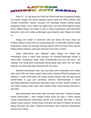 Pada 16 – 22 Julai lepas,Unit PPDa SK.Taman Desa telah mengadakan Minggu
Anti Dadah. Minggu Anti Dadah diadakan adalah usaha Unit PPDa Sekolah untuk
memberi pendedahan kepada murid,guru dan kakitangan sekolah tentang bahaya
penggunaan dadah, rokok, inhalan dan gejala sosial lain serta akibat terjebak dengan
dadah. Melalui Minggu Anti Dadah ini juga ia dapat mengenalpasti pasti bakat-bakat
terpendam murid-murid melalui pertandingan yang dianjurkan pada Minggu Anti Dadah
ini.
Minggu Anti Dadah ini dirasmikan oleh Guru Besar SK.Taman Desa iaitu
En.Mohd Sehhuri B Sarip.Pada hari perasmiannya iaitu 16 Julai,majlis diserikan dengan
persembahan nasyid dari kumpulan Santapan Rohani PPDa Sk.Taman Desa, lakonan
Mangsa Dadah deklamasi sajak yang terdiri dari murid Tahun 5 Utarid.
Antara aktiviti-aktiviti yang dijalankan dalam Minggu Anti Dadah ialah
Pertandingan Sudut di antara kelas termasuk Pra Sekolah,Pertandingan Banner di
antara kelas, Pertandingan Sajak Tahap 2,Pertandingan Kuiz Guru dan Murid dan
Tayangan Anti Dadah.Untuk pertandingan Banner,setiap kelas diberi kain dan tulisan
kata-kata anti dadah yang telah disediakan oleh Urus Setia.
Manakala pertandingan sudut pula ,guru kelas perlu menyediakan satu ruangan
untuk sudut PPDa dan dihiasi dengan bahan-bahan berkaitan PPDa.Pertandingan kuiz
diadakan di tapak perhimpunan dan soalan diajukan kepada murid dan guru secara
spontan.Ketika itu juga para pemenang diberikan hadiah.Sebanyak 6 soalan
dikemukakan.Manakala pertandingan sajak,telah dibuat di kantin sekolah.Tayangan cd
Anti Dadah ditayang ketika waktu rehat mengikut tahap masing-masing bertempat di
bilik j-QAF.
Bagi pertandingan sudut antara kelas dimenangi oleh kelas 3 Neptune sebagai
tempat pertama,kelas 1 utarid sebagai tempat kedua dan kelas 4 Utarid sebagai
Tempat Ketiga.Manakala pertandingan Banner pula dimenangi oleh kelas 5 Utarid
sebagai tempat pertama ,Tempat Kedua dimenangi oleh kelas Pra Bestari dan tempat
Ketiga dimenangi oleh kelas 2 Neptune.Pertandingan sajak dimenangi olehHamaidah
Sukiman Dari 5 Utarid.
 