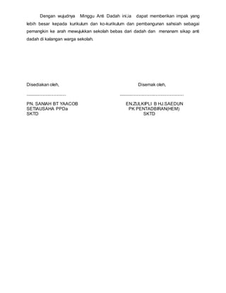 Dengan wujudnya Minggu Anti Dadah ini,ia dapat memberikan impak yang
lebih besar kepada kurikulum dan ko-kurikulum dan pembangunan sahsiah sebagai
pemangkin ke arah mewujukkan sekolah bebas dari dadah dan menanam sikap anti
dadah di kalangan warga sekolah.
Disediakan oleh, Disemak oleh,
................................. .....................................................
PN. SANIAH BT YAACOB EN.ZULKIPLI B HJ.SAEDUN
SETIAUSAHA PPDa PK PENTADBIRAN(HEM)
SKTD SKTD
 
