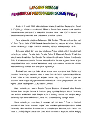 Pada 5- 9 Julai 2010 telah diadakan Minggu Pendidikan Pencegahan Dadah
(PPDa).Minggu ini dianjurkan oleh Unit PPDa Sk.Taman Desa khasnya untuk meraikan
Pelancaran Bilik Sumber PPDa yang akan diadakan pada 7Julai 2010.Sk.Taman Desa
telah dipilih sebagai Perintis Bilik Sumber PPDa daerah Gombak.
Pada Minggu ini, diadakan Pelancaran Bilik Sumber PPDa yang dirasmikan oleh
YB Tuan Syukor iaitu ADUN Kuang.Ia juga diserikan lagi dengan kehadiran ibubapa
kerana pada minggu ini juga diadakan kaunseling Ibubapa tentang bahaya dadah.
Beberapa aktiviti lain juga turut diadakan .Antara aktiviti- aktiviti tersebut ialah
pertandingan antara Panatia iaitu Panatia Sains & Matematik,Panatia Pendidikan
Islam,Panatia Pendidikan Seni,Panatia Pendidikan Moral,Panatia Bahasa Arab,Panatia
Sivik & Kenegaraan,Panatia Bahasa Melayu,Panitia Bahasa Inggeris,Panitia Kajian
Tempatan,Panitia Muzik,Panatia Kemahiran Hidup dan Panatia Pendidikan Jasmani
Kesihatan.Setiap Panatia telah ditetapkan tugasannya.
Pertandingan membuat buku skrap antara murid mengenai Anti Dadah juga
diadakan.Pertandingan mewarna murid – murid Tahun4- Tahun 1,pertandingan Melukis
Poster Tahun 6 dan pertandingan Replika Rokok bagi murid Tahun 5 juga turut
diadakan.Pada minggu ini juga diadakan Pameran Anti Dadah yang dijemput khas dari
Agensi Dadah Kebangsaan(AADK) Daerah Gombak.
Bagi pertandingan antara Panatia,Tempat Pertama dimenangi oleh Panatia
Bahasa Arab dengan Penjara & Banduan yang digantung,Tempat Kedua dimenangi
oleh Panatia Pendidikan Seni dengan mural di dinding Tandas dan Tempat Ketiga
dimenangi oleh Panatia Matematik&Sains iaitu Statistik tentang penagih dadah.
Untuk pertandingan buku skrap di menangi oleh dari kelas 5 Zuhal Nur Syafiqah
Nabila,Fatin Nur Hanani danNurul Najwa Dalila.Manakala pertandingan Replika Rokok
dimenangi oleh Hamidah Sukiman dari 5 Utarid(Tempat Pertama),Mohd.Farhan dari
kelas 5 Uranus(Tempat Kedua) dan Mohd Adib dari kelas 5 Neptune(Tempat Ketiga).
 