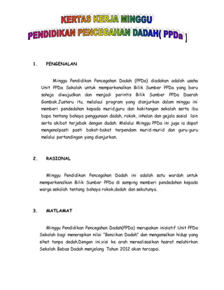 1. PENGENALAN
Minggu Pendidikan Pencegahan Dadah (PPDa) diadakan adalah usaha
Unit PPDa Sekolah untuk memperkenalkan Bilik Sumber PPDa yang baru
sahaja diwujudkan dan menjadi perintis Bilik Sumber PPDa Daerah
Gombak.Justeru itu, melalaui program yang dianjurkan dalam minggu ini
memberi pendedahan kepada murid,guru dan kakitangan sekolah serta ibu
bapa tentang bahaya penggunaan dadah, rokok, inhalan dan gejala sosial lain
serta akibat terjebak dengan dadah. Melalui Minggu PPDa ini juga ia dapat
mengenalpasti pasti bakat-bakat terpendam murid-murid dan guru-guru
melalui pertandingan yang dianjurkan.
2. RASIONAL
Minggu Pendidikan Pencegahan Dadah ini adalah satu wardah untuk
memperkenalkan Bilik Sumber PPDa di samping memberi pendedahan kepada
warga sekolah tentang bahaya rokok,dadah dan sekutunya.
3. MATLAMAT
Minggu Pendidikan Pencegahan Dadah(PPDa) merupakan inisiatif Unit PPDa
Sekolah bagi menerapkan nilai “Bencikan Dadah” dan mengamalkan hidup yang
sihat tanpa dadah.Dengan ini,visi ke arah merealisasikan hasrat melahirkan
Sekolah Bebas Dadah menjelang Tahun 2012 akan tercapai.
 