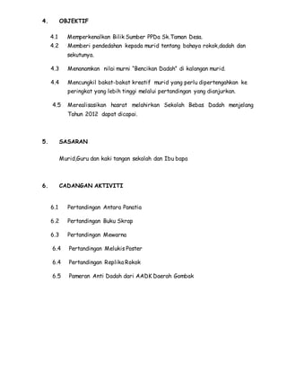 4. OBJEKTIF
4.1 Memperkenalkan Bilik Sumber PPDa Sk.Taman Desa.
4.2 Memberi pendedahan kepada murid tentang bahaya rokok,dadah dan
sekutunya.
4.3 Menanamkan nilai murni “Bencikan Dadah” di kalangan murid.
4.4 Mencungkil bakat-bakat kreatif murid yang perlu dipertengahkan ke
peringkat yang lebih tinggi melalui pertandingan yang dianjurkan.
4.5 Merealisasikan hasrat melahirkan Sekolah Bebas Dadah menjelang
Tahun 2012 dapat dicapai.
5. SASARAN
Murid,Guru dan kaki tangan sekolah dan Ibu bapa
6. CADANGAN AKTIVITI
6.1 Pertandingan Antara Panatia
6.2 Pertandingan Buku Skrap
6.3 Pertandingan Mewarna
6.4 Pertandingan Melukis Poster
6.4 Pertandingan Replika Rokok
6.5 Pameran Anti Dadah dari AADK Daerah Gombak
 