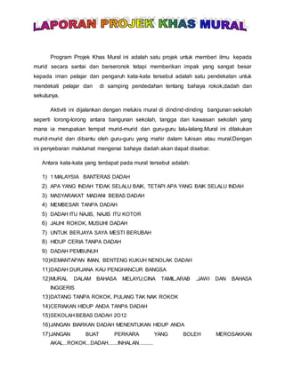Program Projek Khas Mural ini adalah satu projek untuk memberi ilmu kepada
murid secara santai dan berseronok tetapi memberikan impak yang sangat besar
kepada iman pelajar dan pengaruh kata-kata tersebut adalah satu pendekatan untuk
mendekati pelajar dan di samping pendedahan tentang bahaya rokok,dadah dan
sekutunya.
Aktiviti ini dijalankan dengan melukis mural di dindind-dinding bangunan sekolah
seperti lorong-lorong antara bangunan sekolah, tangga dan kawasan sekolah yang
mana ia merupakan tempat murid-murid dan guru-guru lalu-lalang.Mural ini dilakukan
murid-murid dan dibantu oleh guru-guru yang mahir dalam lukisan atau mural.Dengan
ini penyebaran maklumat mengenai bahaya dadah akan dapat disebar.
Antara kata-kata yang terdapat pada mural tersebut adalah:
1) 1 MALAYSIA BANTERAS DADAH
2) APA YANG INDAH TIDAK SELALU BAIK, TETAPI APA YANG BAIK SELALU INDAH
3) MASYARAKAT MADANI BEBAS DADAH
4) MEMBESAR TANPA DADAH
5) DADAH ITU NAJIS, NAJIS ITU KOTOR
6) JAUHI ROKOK, MUSUHI DADAH
7) UNTUK BERJAYA SAYA MESTI BERUBAH
8) HIDUP CERIA TANPA DADAH
9) DADAH PEMBUNUH
10)KEMANTAPAN IMAN, BENTENG KUKUH NENOLAK DADAH
11)DADAH DURJANA KAU PENGHANCUR BANGSA
12)MURAL DALAM BAHASA MELAYU,CINA TAMIL,ARAB ,JAWI DAN BAHASA
INGGERIS
13)DATANG TANPA ROKOK, PULANG TAK NAK ROKOK
14)CERIAKAN HIDUP ANDA TANPA DADAH
15)SEKOLAH BEBAS DADAH 2O12
16)JANGAN BIARKAN DADAH MENENTUKAN HIDUP ANDA
17)JANGAN BUAT PERKARA YANG BOLEH MEROSAKKAN
AKAL...ROKOK...DADAH.......INHALAN..........
 