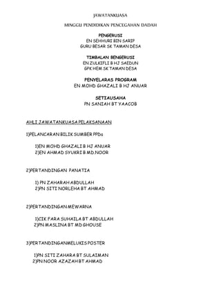 JAWATANKUASA
MINGGU PENDIDIKAN PENCEGAHAN DADAH
PENGERUSI
EN SEHHURI BIN SARIP
GURU BESAR SK TAMAN DESA
TIMBALAN BENGERUSI
EN ZULKIFLI B HJ SAEDUN
GPK HEM SK TAMAN DESA
PENYELARAS PROGRAM
EN MOHD GHAZALI B HJ ANUAR
SETIAUSAHA
PN SANIAH BT YAACOB
AHLI JAWATANKUASA PELAKSANAAN
1)PELANCARAN BILIK SUMBER PPDa
1)EN MOHD GHAZALI B HJ ANUAR
2)EN AHMAD SYUKRI B MD.NOOR
2)PERTANDINGAN PANATIA
1) PN ZAHARAH ABDULLAH
2)PN SITI NORLEHA BT AHMAD
2)PERTANDINGAN MEWARNA
1)CIK FARA SUHAILA BT ABDULLAH
2)PN MASLINA BT MD GHOUSE
3)PERTANDINGANMELUKIS POSTER
1)PN SITI ZAHARA BT SULAIMAN
2)PN NOOR AZAZAH BT AHMAD
 