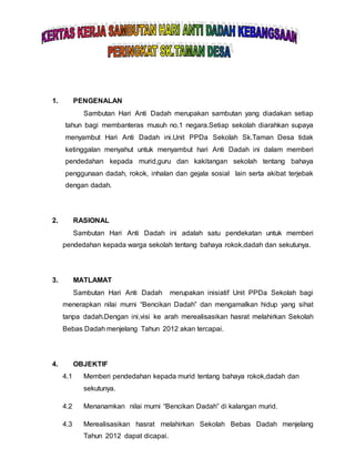 1. PENGENALAN
Sambutan Hari Anti Dadah merupakan sambutan yang diadakan setiap
tahun bagi membanteras musuh no.1 negara.Setiap sekolah diarahkan supaya
menyambut Hari Anti Dadah ini.Unit PPDa Sekolah Sk.Taman Desa tidak
ketinggalan menyahut untuk menyambut hari Anti Dadah ini dalam memberi
pendedahan kepada murid,guru dan kakitangan sekolah tentang bahaya
penggunaan dadah, rokok, inhalan dan gejala sosial lain serta akibat terjebak
dengan dadah.
2. RASIONAL
Sambutan Hari Anti Dadah ini adalah satu pendekatan untuk memberi
pendedahan kepada warga sekolah tentang bahaya rokok,dadah dan sekutunya.
3. MATLAMAT
Sambutan Hari Anti Dadah merupakan inisiatif Unit PPDa Sekolah bagi
menerapkan nilai murni “Bencikan Dadah” dan mengamalkan hidup yang sihat
tanpa dadah.Dengan ini,visi ke arah merealisasikan hasrat melahirkan Sekolah
Bebas Dadah menjelang Tahun 2012 akan tercapai.
4. OBJEKTIF
4.1 Memberi pendedahan kepada murid tentang bahaya rokok,dadah dan
sekutunya.
4.2 Menanamkan nilai murni “Bencikan Dadah” di kalangan murid.
4.3 Merealisasikan hasrat melahirkan Sekolah Bebas Dadah menjelang
Tahun 2012 dapat dicapai.
 