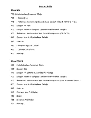 Aturcara Majlis
SESI PAGI
7.30: Kata-kata aluan Pengerusi Majlis
7.35 : Bacaan Doa
7.45 : Perlantikan Pembimbing Rakan Sebaya Sekolah (PRS) & AJK OPS PPDa.
8.10 : Ucapan Pk. Hem
8.20 : Ucapan perutusan daripada Kementerian Pendidikan Malaysia
8.30 : Pelancaran Sambutan Hari Anti Dadah Kebangasaan. (GB SKTD)
8.40 : Bacaan Ikrar Anti Dadah(Guru Sahaja)
8.45 : Lakonan
8.50 : Nyanyian lagu Anti DadaH
9.00 : Ceramah Anti Dadah
9.30 : Penutup.
SESI PETANG
4.00 : Kata-kata aluan Pengerusi Majlis
4.05 : Bacaan Doa
4.10 : Ucapan Pn. Sohana Bt. Ahmad.( Pk. Petang)
4.20 : Ucapan perutusan daripada Kementerian Pendidikan Malaysia.
4.30 : Pelancaran Sambutan Hari Anti Dadah Kebangasaan. ( Pn. Sohana Bt Ahmad )
4.35 : Bacaan Ikrar Anti Dadah(Guru Sahaja)
4.40 : Lakonan
4.45 : Nyanyian lagu Anti Dadah
4.50 : Sajak
4.55 : Ceramah Anti Dadah
5.30 : Penutup.
 