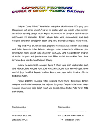 Program Cuma 5 Minit Tanpa Dadah merupakan aktiviti utama PPDa yang perlu
dilaksanakan oleh pihak sekolah.Program ini adalah salah satu inisiatif untuk memberi
pendedahan tentang bahaya dadah kepada murid-murid di peringkat sekolah rendah
lagi.Program ini dibekalkan dengan sebuah buku yang mengandungi tajuk-tajuk
mengenai pendidikan pencegahan dadah yang perlu disampaikan kepada murid-murid.
Bagi Unit PPDa Sk.Taman Desa ,program ini dilaksanakan sebulan sekali setiap
awal bulan bermula bulan Februari sehingga bulan November.Ia dilakukan pada
perhimpunan rasmi sekolah iaitu setiap Hari Isnin.Guru yang mengendalikan program
ini terdiri daripada ahli jawatankuasa Unit PPDa sendiri termasuklah Guru Besar
Sk.Taman Desa iaitu En.Mohd.Sehhuri B Sarip.
Justeru itu,tarikh-tarikh program Cuma 5 Minit yang telah dilaksanakan ialah
16hb Februari,23hb Mac,5hb April.10hb May,21hb Jun,5hb Julai dan 9hb Ogos.Tarikh
tersebut juga tertakluk kepada keadaan kerana ada juga tarikh terpaksa ditunda
disebabkan hujan.
Melalui program ini,secara tidak langsung murid-murid didedahkan dengan
mengenai dadah dan bahayanya jika terjebak dengannya.Dengan ini,ia bukan sahaja
menanam sikap benci pada dadah malah visi Sekolah Bebas Dadah Pada Tahan 2012
akan tercapai.
Disediakan oleh, Disemak oleh,
................................. .....................................................
PN.SANIAH YAACOB EN.ZULKIPLI B HJ.SAEDUN
Setiausaha PPDa PK Pentadbiran (Hem)
 